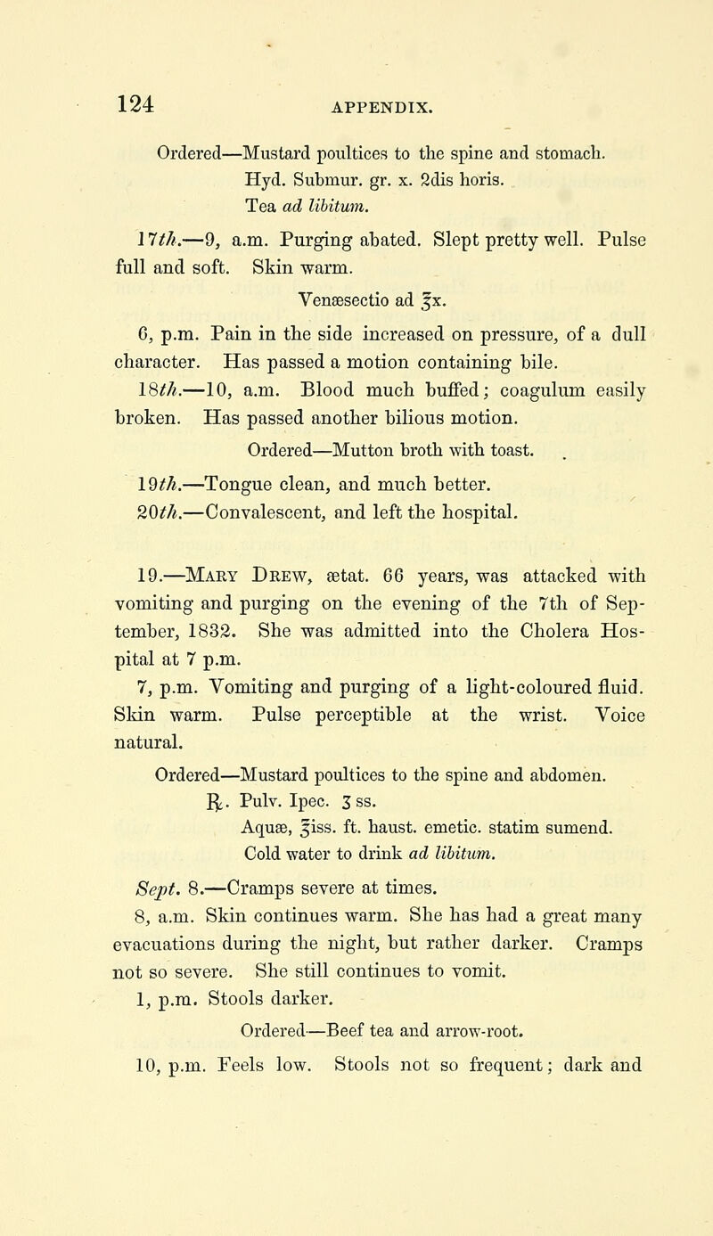 Ordered—Mustard poultices to the spine and stomach. Hyd. Submur. gr. x. 2dis horis. Tea ad libitum. I Itk.—9, a.m. Purging abated. Slept pretty well. Pulse full and soft. Skin warm. Vensesectio ad |x. 0, p.m. Pain in the side increased on pressure, of a dull character. Has passed a motion containing bile. IQth.—10, a.m. Blood much buffed; coagulum easily broken. Has passed another bilious motion. Ordered—Mutton broth with toast. l^th.—Tongue clean, and much better. '^Oth.—Convalescent, and left the hospital, 19.—Mary Drew, setat. QQ years, was attacked with vomiting and purging on the evening of the 7th of Sep- tember, 1832. She was admitted into the Cholera Hos- pital at 7 p.m. 7, p.m. Vomiting and purging of a light-coloured fluid. Skin warm. Pulse perceptible at the wrist. Voice natural. Ordered—Mustard poultices to the spine and abdomen. I^. Pulv. Ipec. 3ss. Aquae, 5iss. ft. haust. emetic, statim sumend. Cold water to drink ad libitum. Sept. 8.—Cramps severe at times. 8, a.m. Skin continues warm. She has had a great many evacuations during the night, but rather darker. Cramps not so severe. She still continues to vomit. 1, p.m. Stools darker. Ordered—Beef tea and arrow-root. 10, p.m. Feels low. Stools not so frequent; dark and