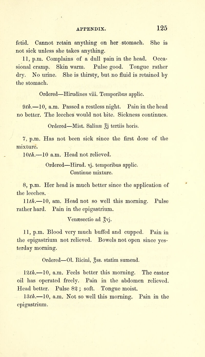 fetid. Cannot retain anything on her stomach. She is not sick unless she takes anything. 11, p.m. Complains of a dull pain in the head. Occa- sional cramp. Skin warm. Pulse good. Tongue rather dry. No urine. She is thirsty, but no fluid is retained by the stomach. Ordered—Hirudines viii. Temporibus applic. 9th.—10, a.m. Passed a restless night. Pain in the head no better. The leeches would not bite. Sickness continues. Ordered—Mist. Salinge ^j tertiis horis. 7, p.m. Has not been sick since the first dose of the mixture. lOih.—10 a.m. Head not relieved. Ordered—Hirud. vj. temporibus applic. Continue mixture. 8, p.m. Her head is much better since the application of the leeches. 11///..—10, am. Head not so well this morning. Pulse rather hard. Pain in the epigastrium. Vensesectio ad 5vj. 11, p.m. Blood very much buffed and cupped. Pain in the epigastrium not relieved. Bowels not open since yes- terday morning. Ordered—01. Ricini, jss. statim sumend. I2ih.—10, a.m. Feels better this morning. The castor oil has operated freely. Pain in the abdomen relieved. Head better. Pulse 82 ; soft. Tongue moist. ISth.—10, a.m. Not so well this morning. Pain in the epigastrium.