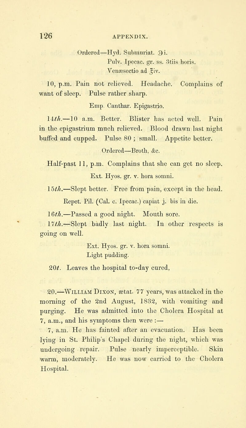 Ordered—Hyd. Submuriat. 3i. Pulv. Ipecac, gr. ss. 3tiis horis. Vensesectio ad jiv. 10, p.m. Pain not relieved. Headache. Complains of want of sleep. Pulse rather sharp. Emp. Canthar. Epigastric. iWi.—10 a.m. Better. Blister has acted well. Pain in the epigastrium much relieved. Blood drawn last night buffed and cupped. Pulse 80 ; small. Appetite better. Ordered—Broth, &c. Half-past 11, p.m. Complains that she can get no sleep. Ext. Hj'os. gr. V. hora somni. \6th.—Slept better. Free from pain, except in the head. Repet. Pil. (Cal. c. Ipecac.) capiat j. bis in die. IQth.—Passed a good night. Mouth sore. l'7th.—Slept badly last night. In other respects is going on well. Ext. Hyos. gr. v. hora somni. Light pudding. 20/. Leaves the hospital to-day cured, 20.—William Dixon, setat. 77 years, was attacked in the morning of the 2nd August, 1832, with vomiting and purging. He was admitted into the Cholera Hospital at 7, a.m., and his symptoms then were :— 7, a.m. He has fainted after an evacuation. Has been lying in St. Philip's Chapel during the night, which was undergoing repair. Pulse nearly imperceptible. Skin warm, moderately. He was now carried to the Cholera Hospital.