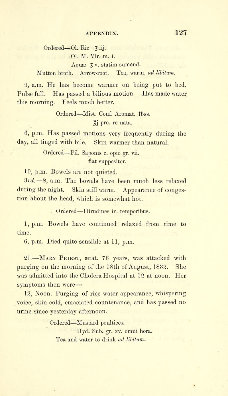 Ordered—01. Pdc Jiij. 01. M. Vir. m. i. Aquae 3 v. statim sumend. Mutton broth. Arrow-root. Tea, warm, ad libitum. 0, a.m. He has become warmer on being put to bed. Pulse full. Has passed a bilious motion. Has made water this morning. Feels much better. Ordered—Mist. Conf. Aromat. Ibss. 5J pro. re nata. 6, p.m. Has passed motions very frequently during the day, all tinged with bile. Skin warmer than natural. Ordered—Pil. Saponis c. opio gr. vii. fiat suppositor. 10, p.m. Bowels are not quieted. ^rd.—8, a.m. The bowels have been much less relaxed during the night. Skin still warm. Appearance of conges- tion about the head, which is somewhat hot. Ordered—Hirudines iv. temporibus. 1, p.m. Bowels have continued relaxed from time to time. 6, p.m. Died quite sensible at 11, p.m. 2].—Mary Priest, setat. 76 years, was attacked with purging on the morning of the 18th of August, 1882. She was admitted into the Cholera Hospital at 12 at noon. Her symptoms then were— 12, Noon. Purging of rice water appearance, whispering voice, skin cold, emaciated countenance, and has passed no urine since yesterday afternoon. Ordered—Mustard poultices. Hyd. Sub. gr. xv. omni hora. Tea and water to drink ad libitum.