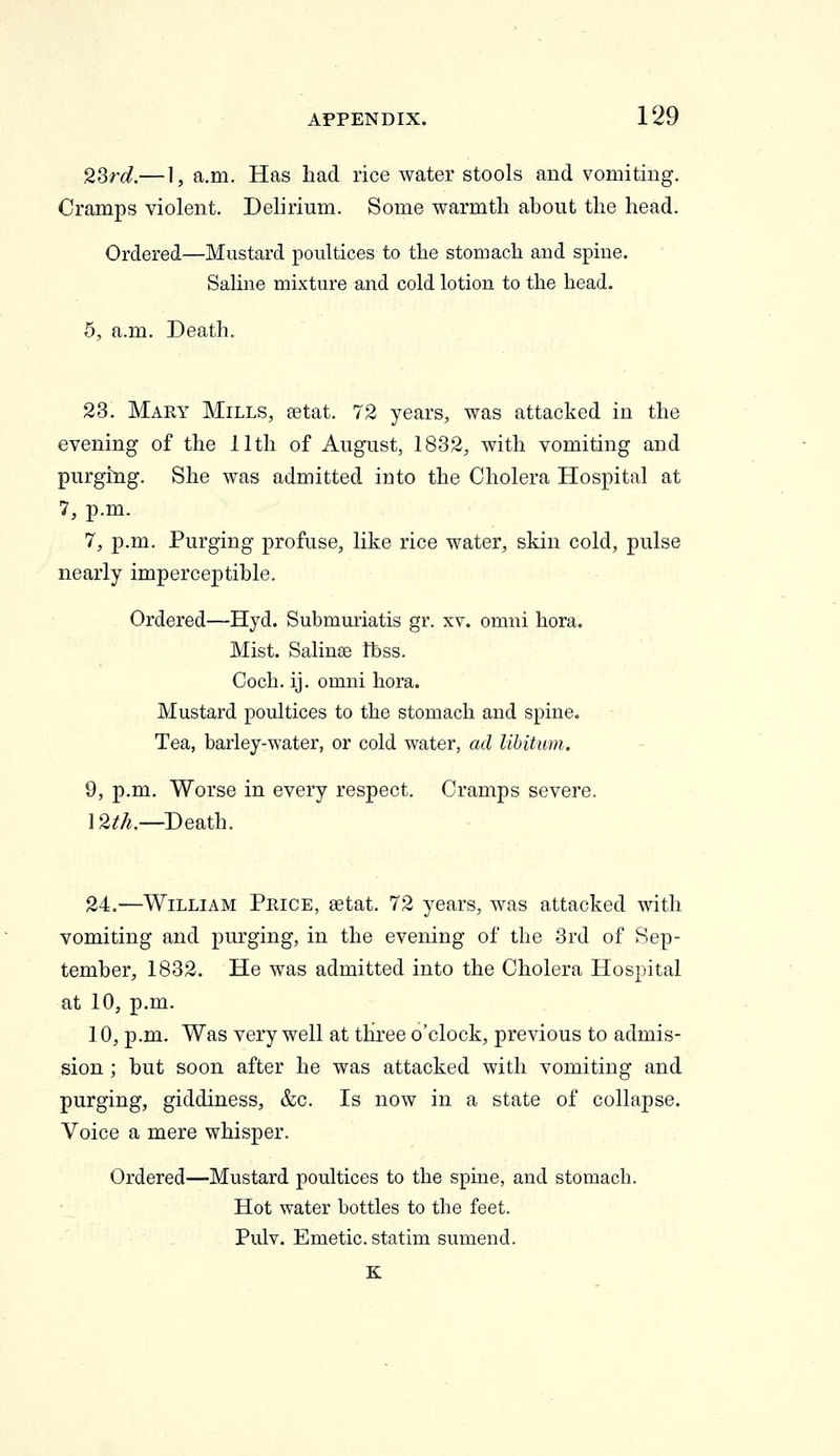 2Srd.— 1, a.m. Has had rice water stools and vomiting. Cramps violent. Delirium. Some warmth about the head. Ordered—Mustard poultices to the stomach and spine. Saline mixture and cold lotion to the head. 5, a.m. Death. 23. Mary Mills, eetat. 72 years, was attacked in the evening of the 11th of August, 1832, with vomiting and purging. She was admitted into the Cholera Hospital at 7, p.m. 7, p.m. Purging profuse, like rice water, skin cold, pulse nearly imperceptible. Ordered—Hyd. Submuriatis gr. xv. omni hora. Mist. Salinse tbss. Coch. ij. omni hora. Mustard poultices to the stomach and spine. Tea, barley-water, or cold water, ad libitum. 9, p.m. Worse in every respect. Cramps severe. 12^>^.—Death. 24.—William Price, setat. 72 years, was attacked with vomiting and purging, in the evening of the 3rd of Sep- tember, 1832. He was admitted into the Cholera Hospital at 10, p.m. 10, p.m. Was very well at three o'clock, previous to admis- sion ; but soon after he was attacked with vomiting and purging, giddiness, &c. Is now in a state of collapse. Voice a mere whisper. Ordered—Mustard poultices to the spine, and stomach. Hot water bottles to the feet. Pulv. Emetic, statim sumend. K