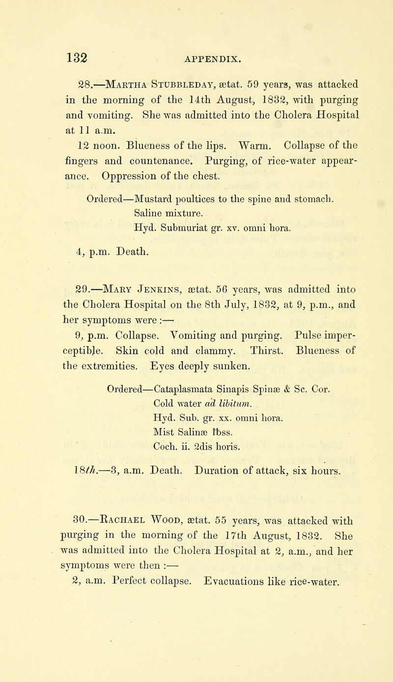28.—Maetha Stubbleday, setat. 59 years, was attacked in the morning of the 14th August, 1832, with purging and vomiting. She was admitted into the Cholera Hospital at 11 a.m. 12 noon. Blueness of the lips. Warm. Collapse of the fingers and countenance. Purging, of rice-water appear- ance. Oppression of the chest. Ordered—Mustard poultices to the spine and stomach. Sahne mixture. Hyd. Submuriat gr. xv. omni hora. 4, p.m. Death. 29.—Mary Jenkins, setat. 56 years, was admitted into the Cholera Hospital on the 8th July, 1832, at 9, p.m., and her symptoms were :— 9, p.m. Collapse. Vomiting and purging. Pulse imper- ceptihje. Skin cold and clammy. Thirst. Blueness of the extremities. Eyes deeply sunken. Ordered—Cataplasmata Sinapis Spinas & So. Cor. Cold water ad libitum. Hyd. Sub. gr. xx. omni hora. Mist SaHnae ftss. Coch. ii. 2dis horis. 18//«.—3, a.m. Death. Duration of attack, six hours. 30.—Kachael Wood, aetat. 55 years, was attacked with purging in the morning of the 17th August, 1832. She was admitted into the Cholera Hospital at 2, a.m., and her symptoms were then :— 2, a.m. Perfect collapse. Evacuations like rice-water.