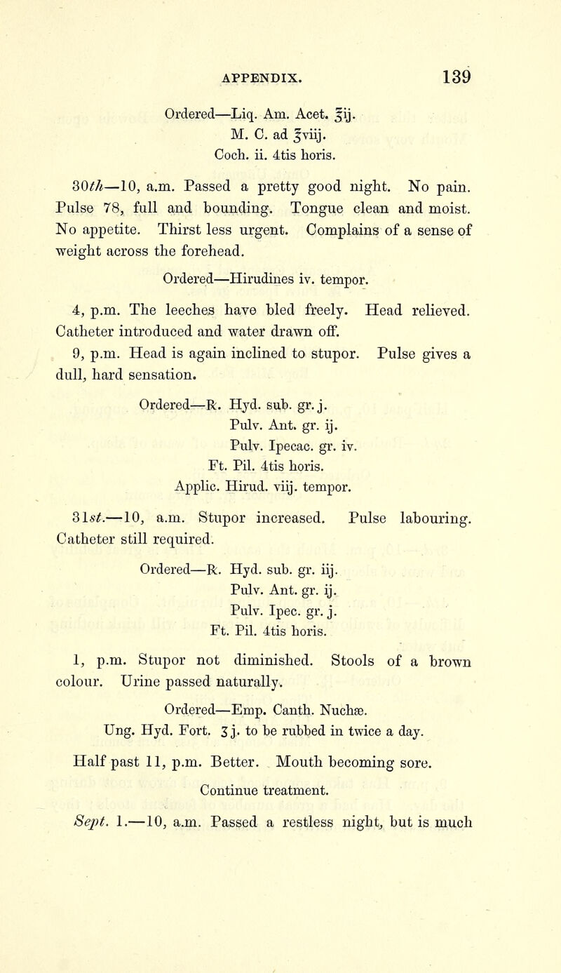 Ordered—Liq. Am, Acet. fij. M. 0. ad |viij. Coch. ii. 4tis horis. 30^/^—10, a.m. Passed a pretty good night. No pain. Pulse 78, full and bounding. Tongue clean and moist. No appetite. Thirst less urgent. Complains of a sense of weight across the forehead. Ordered—Hirudines iv. temper. 4, p.m. The leeches have bled freely. Head relieved. Catheter introduced and water drawn off. 9, p.m. Head is again inclined to stupor. Pulse gives a dull, hard sensation. Ordered—R. Hjd. sub. gr. j. Pulv. Ant. gr. ij. Pulv. Ipecac, gr. iv. Ft. Pil. 4tis horis. Applic. Hirud. viij. temper. 31^^.—10, a.m. Stupor increased. Pulse labouring. Catheter still required. Ordered—R. Hyd. sub. gr. iij. Pulv. Ant. gr. ij. Pulv. Ipec. gr. j. Ft. Pil. 4tis horis. 1, p.m. Stupor not diminished. Stools of a brown colour. Urine passed naturally. Ordered—Emp. Canth. Nuchse. Ung. Hyd. Fort. 3 j. to be rubbed in twice a day. Half past 11, p.m. Better. Mouth becoming sore. Continue treatment. SejH. 1.—10, a.m. Passed a restless night, but is much