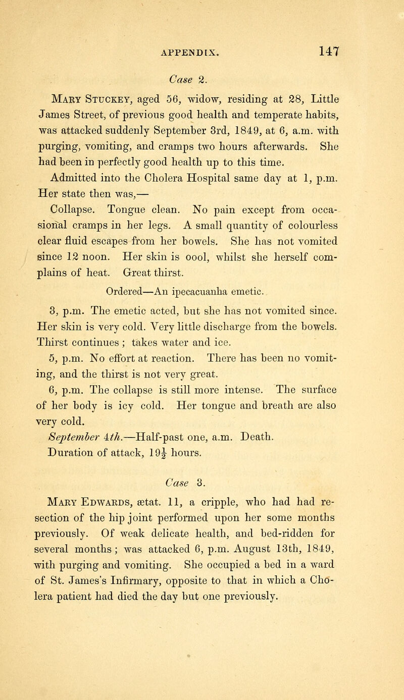 Case 2. Mary Stuckey, aged 56, widow, residing at 28, Little James Street, of previous good health and temperate habits, was attacked suddenly September 3rd, 1849, at 6, a.m. with purging, vomiting, and cramps two hours afterwards. She had been in perfectly good health up to this time. Admitted into the Cholera Hospital same day at 1, p.m. Her state then was,— Collapse. Tongue clean. No pain except from occa- sional cramps in her legs. A small quantity of colourless clear fluid escapes from her bowels. She has not vomited since 12 noon. Her skin is oool, whilst she herself com- plains of heat. Great thirst. Ordered—An ipecacuanha emetic. 3, p.m. The emetic acted, but she has not vomited since. Her skin is very cold. Very httle discharge from the bowels. Thirst continues ; takes water and ice. 5, p.m. No effort at reaction. There has been no vomit- ing, and the thirst is not very great. 6, p.m. The collapse is still more intense. The surface of her body is icy cold. Her tongue and breath are also very cold. September 'Lth.—Half-past one, a.m. Death. Duration of attack, lO^- hours. Case 3. Mary Edw^ards, setat. 11, a cripple, who had had re- section of the hip joint performed upon her some months previously. Of weak delicate health, and bed-ridden for several months; was attacked 6, p.m. August 13th, 1849, with purging and vomiting. She occupied a bed in a ward of St. James's Infirmary, opposite to that in which a Cho- lera patient had died the day but one previously.