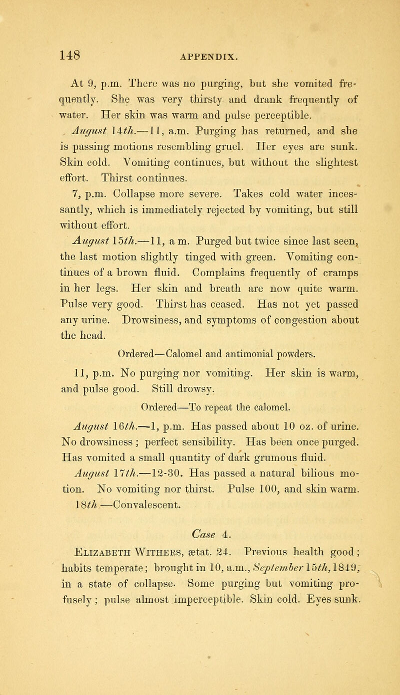 At 9, p.m. There was no purging, but she vomited fre- quently. She was very thirsty and drank frequently of water. Her skin was warm and pulse perceptible. August lAth.—11, a.m. Purging has returned, and she is passing motions resembling gruel. Her eyes are sunk. Skin cold. Vomiting continues, but without the slightest effort. Thirst continues. 7, p.m. Collapse more severe. Takes cold water inces- santly, which is immediately rejected by vomiting, but still without effort. August 15i/i.—] 1, a m. Purged but twice since last seen^ the last motion slightly tinged with green. Vomiting con- tinues of a brown fluid. Complains frequently of cramps in her legs. Her skin and breath are now quite warm. Pulse very good. Thirst has ceased. Has not yet passed any urine. Drowsiness, and symptoms of congestion about the head. Ordered—Calomel and antimonial powders. 11, p.m. No purging nor vomiting. Her skin is warm, and pulse good. Still drowsy. Ordered—To repeat the calomel. August 16th.—1, p.m. Has passed about 10 oz. of urine. No drowsiness ; perfect sensibility. Has been once purged. Has vomited a small quantity of dark grumous fluid. August 17th.—12-30. Has passed a natural bilious mo- tion. No vomiting nor thirst. Pulse 100, and skin warm. 1 Sth.—Convalescent. Case 4. Elizabeth Withers, setat. 24. Previous health good; habits temperate; brought in 10, a.m., Sepleniberlhth, 1849, in a state of collapse- Some purging but vomiting pro- fusely ; pulse almost imperceptible. Skin cold. Eyes sunk.