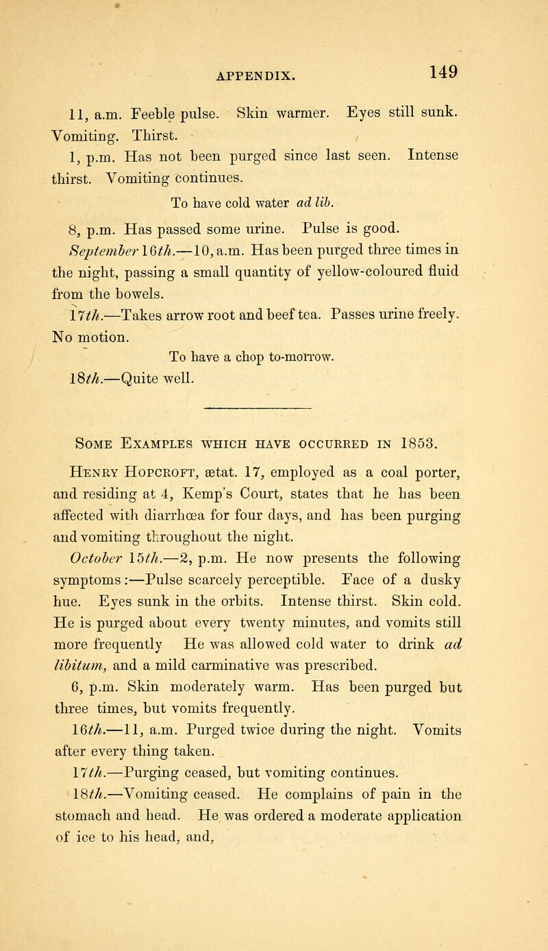11, a.m. Feeble pulse. Skin warmer. Eyes still sunk. Vomiting. Thirst. 1, p.m. Has not been purged since last seen. Intense thirst. Vomiting continues. To have cold water ad lib. 8, p.m. Has passed some urine. Pulse is good. September IQth.—10, a.m. Has been purged three times in the night, passing a small quantity of yellow-coloured fluid from the bowels. \1th.—Takes arrow root and beef tea. Passes urine freely. No motion. To have a chop to-mon-ow. l^th.—Quite well. Some Examples which have occurred in 1863. Henry Hopcroft, eetat. 17, employed as a coal porter, and residing at 4, Kemp's Court, states that he has been affected with diarrhoea for four days, and has been purging and vomiting throughout the night. October 15th.—2, p.m. He now presents the following symptoms :—Pulse scarcely perceptible. Face of a dusky hue. Eyes sunk in the orbits. Intense thirst. Skin cold. He is purged about every twenty minutes, and vomits still more frequently He was allowed cold water to drink ad libitum, and a mild carminative was prescribed. 6, p.m. Skin moderately warm. Has been purged but three times, but vomits frequently. 16M.—11, a.m. Purged twice during the night. Vomits after every thing taken. \lth.—Purging ceased, but vomiting continues. \8th.—Vomiting ceased. He complains of pain in the stomach and head. He was ordered a moderate application of ice to his head, and,