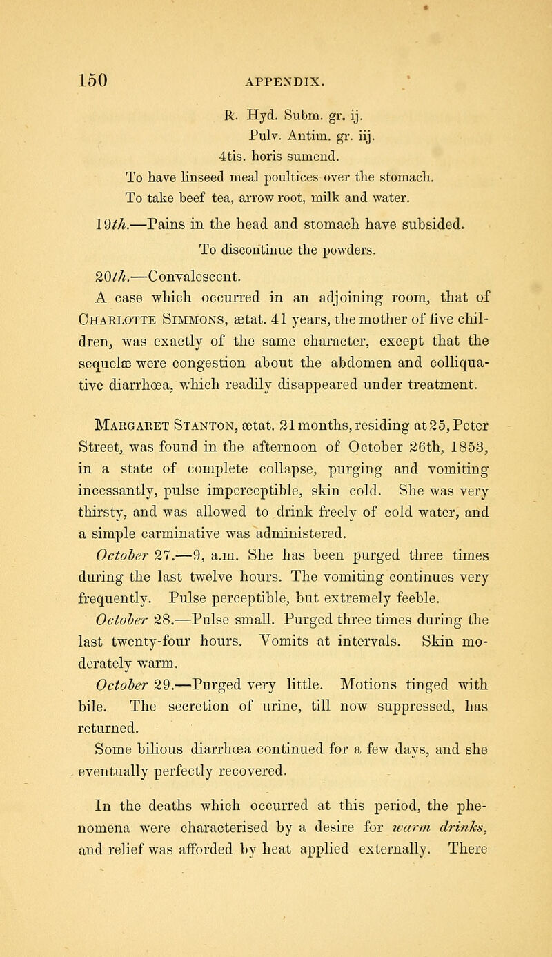 R. Hyd. Subm. gr. ij. Pulv. Antim. gr. iij. 4tis. horis sumend. To have linseed meal poultices over the stomach. To take beef tea, arrow root, milk and water. 19ih.—Pains in the head and stomach have subsided. To discontinue the powders. 20th.—Convalescent. A case -which occurred in an adjoining room^ that of Charlotte Simmons, setat. 41 years, the mother of five chil- dren, was exactly of the same character, except that the sequelae were congestion about the abdomen and colliqua- tive diarrhoea, which readily disappeared under treatment. Margaret Stanton, eetat. 21 months, residing at25, Peter Street, was found in the afternoon of October 26th, 1853, in a state of complete collapse, purging and vomiting incessantly, pulse imperceptible, skin cold. She was very thirsty, and was allowed to drink freely of cold water, and a simple carminative was administered. October 27.—9, a.m. She has been purged three times during the last twelve hours. The vomiting continues very frequently. Pulse perceptible, but extremely feeble. October 28.—Pulse small. Purged three times during the last twenty-four hours. Vomits at intervals. Skin mo- derately warm. October 29.—Purged very little. Motions tinged with bile. The secretion of urine, till now suppressed, has returned. Some bilious diarrhoea continued for a few days, and she eventually perfectly recovered. In the deaths which occurred at this period, the phe- nomena were characterised by a desire for ivarm drinks, and relief was afforded by heat applied externally. There