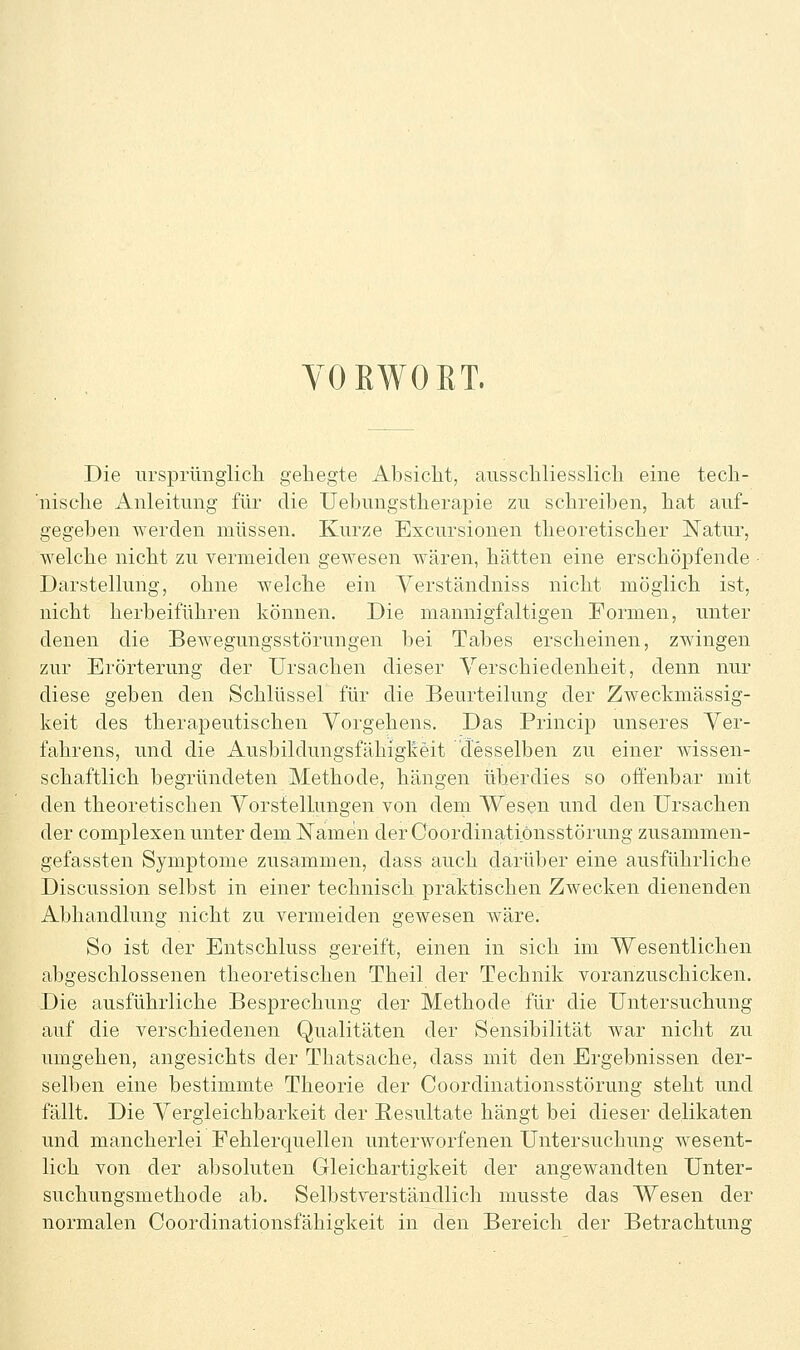 YOEWORT. Die iirsprimglicli gehegte Absicht, ausschliesslich eine tech- 'nische Anleitimg für die Uehungstherapie zu schreiben, hat auf- gegeben werden müssen. Kurze Excursionen theoretischer Natur, welche nicht zu vermeiden gewesen wären, hätten eine erschöpfende • Darstellung, ohne welche ein Verständniss nicht möglich ist, nicht herbeiführen können. Die mannigfaltigen Formen, unter denen die Bewegungsstörungen hei Tabes erscheinen, zwingen zur Erörterung der Ursachen dieser Verschiedenheit, denn nur diese geben den Schlüssel für die Beurteilung der Zweckmässig- keit des therapeutischen Vorgehens. Das Princip unseres Ver- fahrens, und die Ausbildungsfähigkeit desselben zu einer wissen- schaftlich begründeten Methode, hängen überdies so offenbar mit den theoretischen Vorsielkmgen von dem Wesen und den Ursachen der complexen unter dem Namen der Coordinatiönsstörung zusammen- gefassten Symptome zusammen, dass auch darüber eine ausführliche Discussion selbst in einer technisch praktischen Zwecken dienenden Abhandlung nicht zu vermeiden gewesen wäre. So ist der Entschluss gereift, einen in sich im Wesentlichen abgeschlossenen theoretischen Theil der Technik voranzuschicken. Die ausführliche Besprechung der Methode für die Untersuchung auf die verschiedenen Qualitäten der Sensibilität war nicht zu umgehen, angesichts der Thatsache, dass mit den Ergebnissen der- selben eine bestimmte Theorie der Coordinatiönsstörung steht und fällt. Die Vergieichbarkeit der Resultate hängt bei dieser delikaten und mancherlei Fehlerquellen unterworfenen Untersuchung wesent- lich von der absoluten Gleichartigkeit der angewandten Unter- suchungsmethode ab. Selbstverständlich musste das Wesen der normalen Coordinationsfähisfkeit in den Bereich der Betrachtung