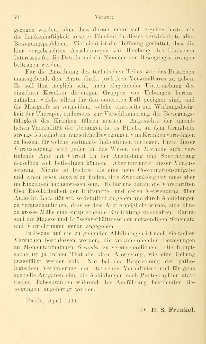 gezogen werden, oline dass daraus mehr sich ergehen hätte, als die Lückenhaftigkeit unserer Einsicht in dieses verwickeltste aller Bewegungsprohleme. Vielleicht ist die Hoffnung gestattet, dass die hier vorgebrachten Anschauungen zur Belebung des klinischen Interesses für die Details und die i^üancen von Bewegungsstörungen beitragen werden. Für die Anordnung des technischen Teiles war das Bestreben luaassgebend, dem Arzte direkt praktisch Verwendljares zu geljen. Es soll ihm möglich sein, nach eingehender Untersuchung des einzelnen Kranken diejenigen Grujjpen von Uebungen heraus- zufinden, welche allein für den concreten Fall geeignet sind, und die Missgrifi'e zu vermeiden, welche einerseits zur Wirkungslosig- keit der Therapie, anderseits zur Verschlimmerung der Bewegungs- fähigkeit des Kranken führen müssen. Angesichts der unend- lichen Variabilität der Uebungen ist es Pflicht, an dem Grundsatz strenge festzuhalten, nur solche Bewegungen vom Kranken vornehmen zu lassen, für welche bestimmte Indicationen vorliegen. Unter dieser Voraussetzung wird jeder in das Wesen der Methode sich ver- tiefende Arzt mit Vorteil an der Ausbildung und Specificirung derselben sich betheiligen können. Aber nur unter dieser Voraus- setzung. Nichts ist leichter als eine neue Coordinationsaufgabe und einen neuen Apparat zu finden, ihre Zw^eckmässigkeit muss aber im Einzelnen nachgewiesen sein. Es lag uns daran, die Vorschriften über Beschaffenheit der Hülfsmittel und deren Verwendung, über Aufsicht, Localität etc. so detaillirt zu geben und durch Abbildungen zu veranschaulichen, dass es dem Arzt ermöglicht würde, sich ohne zu grosse Mühe eine entsprechende Einrichtung zu schaffen. Darum sind die Maasse und Grössenverhältnisse der notwendigen Schemata und Vorrichtungen genau angegeben. In Bezug auf die zu gebenden Abbildungen ist nach vielfachen Versuchen beschlossen worden, die vorzunehmenden Bewegungen an Momentaufnahmen Gesunder zu veranschaulichen. Die Haupt- sache ist ja in der That die klare Anweisung, wie eine Uebung ausgeführt werden soll. Nur bei der Besprechung der patho- logischen Veränderung der statischen Verhältnisse und für ganz specielle Aufgaben sind die Abbildungen nach Photographien atak- tischer Tabeskranken wäJirend der Ausführung bestimmter Be- wegungen, angefertigt worden. Paris, April 1'.)()(). Dl. H. S. Frenkel.