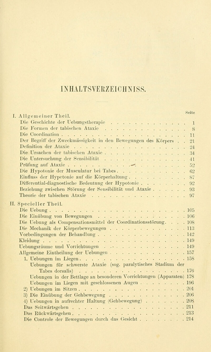 INHALTSVERZEICHNISS. Seite I. Allgemeiner Theil. Die Geschichte der Uebungstherapie 1 Die Formen der tabischen Ataxie 8 Die Coordinatiou 11 Der Begriff der Zweckmässigkeit in den Bewegungen des Körpers . . 21 Definition der Ataxie 24 Die Ursachen der tabischen Ataxie 34 Die Untersuchung der Sensibilität 41 Prüfung auf Ataxie -*'. 52 Die Hypotonie der Musculatur bei Tabes 62 Einfluss der Hypotonie auf die Körperhaltung 87 Differential-diagnostische Bedeutung der Hypotonie 92 Beziehung zwischen Störung der Sensibilität und Ataxie 93 Theorie der tabischen Ataxie 97 H. Specieller Theil. Die Uebung 105 Die Einübung von Bewegungen :..... 106 Die Uebung als Compensationsmittel der Coordinationsstörung. . . . 108 Die Mechanik der Körperbewegungen 113 Vorbedingungen der Behandlung 142 Kleidung 149 Uebungsräume und Vorrichtungen . 149 Allgemeine Eintheilung der Uebungen 157 1. Uebungen im Liegen 158 Uebungen für schwerste Ataxie (sog. paralytisches Stadium der Tabes dorsalis) 176 Uebungen in der Bettlage an besonderen Vorrichtungen (Apparaten) 178 Uebungen im Liegen mit geschlossenen Augen 196 2) LTebungen im Sitzen 201 8) Die Einübung der Gehbewegung 206 4) Uebungen in aufrechter Haltung (Gehbewegung) . . . .... . 208, Das Seitwärtsgehen 211 Das Eückwärtsgehen r . 213 Die Controle der Bewegungen durch das Gesicht 214