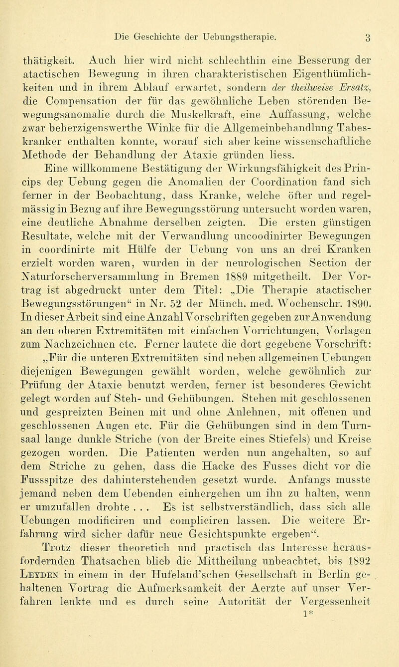 tliätigkeit. Aucli liier wird nicht schlechthin eine Besserung der atactischen Bewegung in ihren charakteristischen Eigenthümlich- keiten und in ihrem Ablauf erwartet, sondern der theüweise Ersatz, die Compensation der für das gewöhnliche Leben störenden Be- wegungsanomalie durch die Muskelkraft, eine Auffassung, welche zwar beherzigenswerthe Winke für die Allgemeinbehandlung Tabes- kranker enthalten konnte, worauf sich aber keine wissenschaftliche Methode der Behandlung der Ataxie gründen Hess. Eine willkommene Bestätigung der Wirkungsfähigkeit des Prin- cips der Uebung gegen die Anomalien der Coordination fand sich ferner in der Beobachtung, dass Kranke, welche öfter und regel- mässig in Bezug auf ihre Bewegungsstörung untersucht worden waren, eine deutliche Abnahme derselben zeigten. Die ersten günstigen Resultate, welche mit der Verwandlung uncoodinirter Bewegungen in coordinirte mit Hülfe der Uebung von uns an drei Kranken erzielt worden waren, wurden in der neurologischen Section der ISTaturforscherversammlung in Bremen 1889 mitgetheilt. Der Vor- trag ist abgedruckt unter dem Titel: „Die Therapie atactischer Bewegungsstörungen in Nr. 52 der Münch. med. Wochenschr. 1890. In dieser Arbeit sind eine Anzahl Vorschriften gegeben zur Anwendung an den oberen Extremitäten mit einfachen Vorrichtungen, Vorlagen zum ISTachzeichnen etc. Ferner lautete die dort gegebene Vorschrift: „Für die unteren Extremitäten sind neben allgemeinen Uebungen diejenigen Bewegungen gewählt worden, welche gewöhnlich zur Prüfung der Ataxie benutzt werden, ferner ist besonderes Gewicht gelegt worden auf Steh- und Gehübungen. Stehen mit geschlossenen und gespreizten Beinen mit und ohne Anlehnen, mit offenen und geschlossenen Augen etc. Für die Gehübungen sind in dem Turn- saal lange dunkle Striche (von der Breite eines Stiefels) und Kreise gezogen worden. Die Patienten werden nun angehalten, so auf dem Striche zu gehen, dass die Hacke des Fusses dicht vor die Fussspitze des dahinterstehenden gesetzt wurde. Anfangs musste jemand neben dem liebenden einhergehen um ihn zu halten, wenn er umzufallen drohte ... Es ist selbstverständlich, dass sich alle Uebungen modificiren und compliciren lassen. Die weitere Er- fahrung wird sicher dafür neue Gesichtspunkte ergeben. Trotz dieser theoretich und practisch das Interesse heraus- fordernden Thatsachen blieb die Mittheilung unbeachtet, bis 1892 Letden in einem in der Hufeland'schen Gesellschaft in Berlin ge- haltenen Vortrag die Aufmerksamkeit der Aerzte auf unser Ver- fahren lenkte und es durch seine Autorität der Vergessenheit 1*