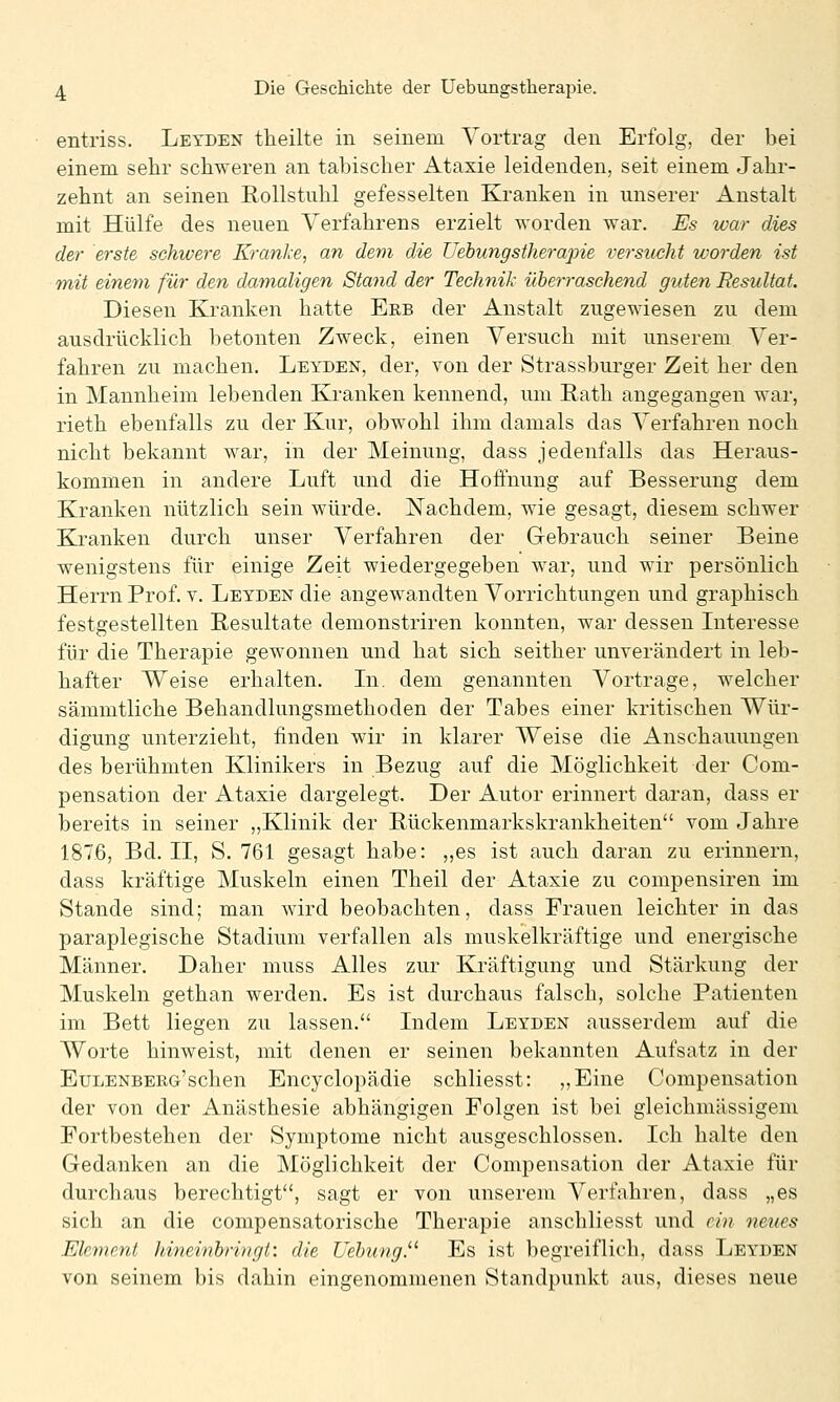 entriss. Letden theilte in seinem Vortrag den Erfolg, der bei einem sehr schweren an tabischer Ataxie leidenden, seit einem Jahr- zehnt an seinen Eollstuhl gefesselten KJranken in unserer Anstalt mit Hülfe des neuen Verfahrens erzielt worden war. Es war dies der erste schwere Kranke, an dem die Uebungstherapie versucht worden ist mit einem für den damaligen Staiid der Technik überraschend guten Resultat. Diesen Kranken hatte Erb der Anstalt zugewiesen zu dem ausdrücklich betonten Zweck, einen Versuch mit unserem Ver- fahren zu machen. Leyden, der, von der Strassburger Zeit her den in Mannheim lebenden Kranken kennend, um Rath angegangen war, rieth ebenfalls zu der Kur, obwohl ihm damals das Verfahren noch nicht bekannt war, in der Meinung, dass jedenfalls das Heraus- kommen in andere Luft und die Hoffnung auf Besserung dem Kranken nützlich sein würde. Nachdem, wie gesagt, diesem schwer Kranken durch unser Verfahren der Gebrauch seiner Beine wenigstens für einige Zeit wiedergegeben war, und wir persönlich Herrn Prof. v. Leyden die angewandten Vorrichtungen und graphisch festgestellten Resultate demonstriren konnten, war dessen Interesse für die Therapie gewonnen und hat sich seither unverändert in leb- hafter Weise erhalten. In. dem genannten Vortrage, welcher sämmtliche Behandlungsmethoden der Tabes einer kritischen Wür- digung unterzieht, finden wir in klarer Weise die Anschauungen des berühmten Klinikers in Bezug auf die Möglichkeit der Com- pensation der Ataxie dargelegt. Der Autor erinnert daran, dass er bereits in seiner „Klinik der Bückenmarkskrankheiten vom Jahre 1876, Bd. II, S. 761 gesagt habe: ,,es ist auch daran zu erinnern, dass kräftige Muskeln einen Theil der Ataxie zu compensiren im Stande sind; man wird beobachten, dass Frauen leichter in das paraplegische Stadium verfallen als muskelkräftige und energische Männer. Daher muss Alles zur Kräftigung und Stärkung der Muskeln gethan werden. Es ist durchaus falsch, solche Patienten im Bett liegen zu lassen. Indem Leyden ausserdem auf die Worte hinweist, mit denen er seinen bekannten Aufsatz in der Eulenberg'sehen Encyclopädie schliesst: ,,Eine Compensation der von der Anästhesie abhängigen Folgen ist bei gleichmässigem Fortbestehen der Symptome nicht ausgeschlossen. Ich halte den Gedanken an die Möglichkeit der Compensation der Ataxie für durchaus berechtigt, sagt er von unserem Verfahren, dass „es sich an die compensatorische Therapie anschliesst und ein neues Element hineinbringt: die Uebiing. Es ist begreiflich, dass Leyden von seinem bis dahin eingenommenen Standpunkt aus, dieses neue