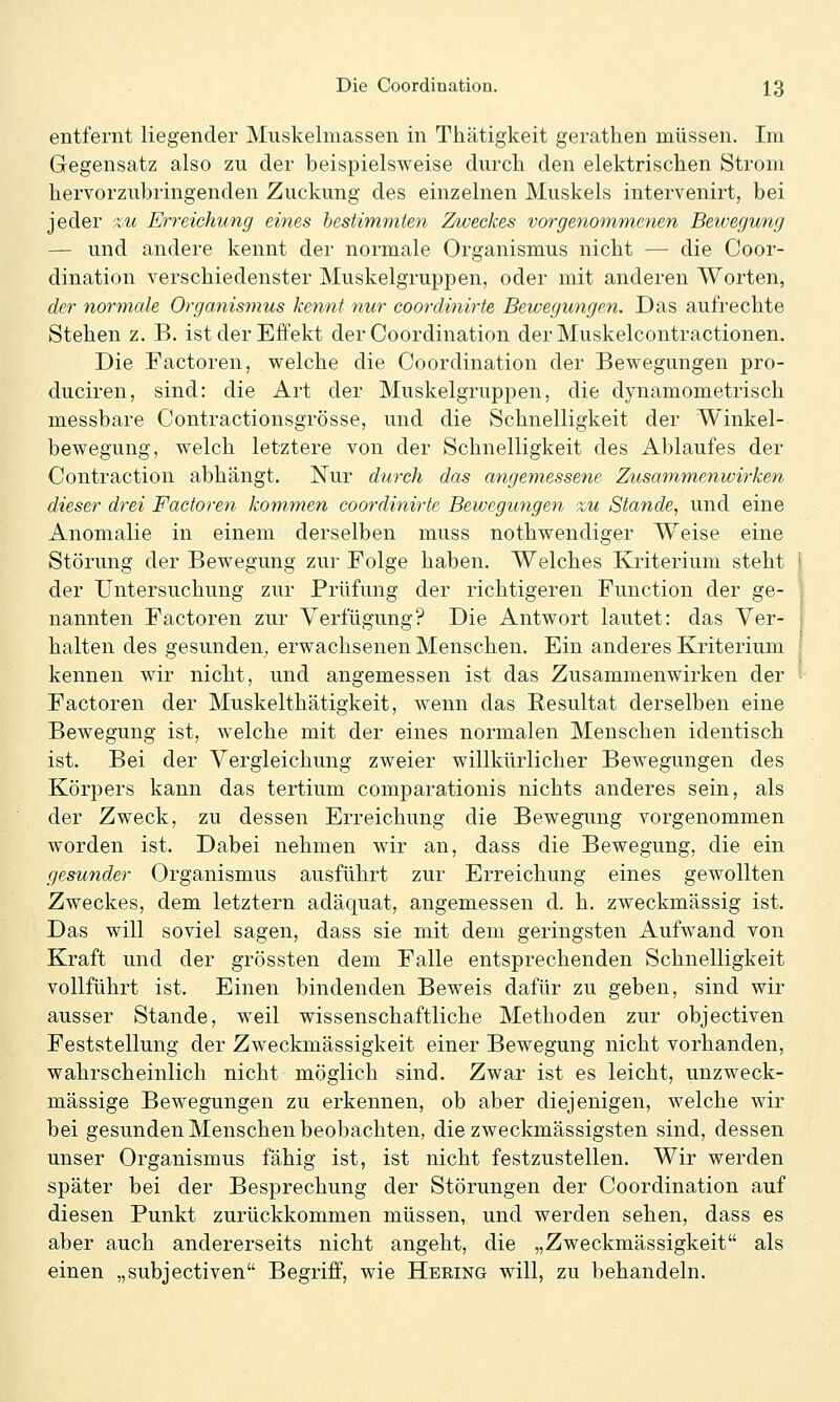 entfernt liegender Muskelmassen in Thätigkeit gerathen müssen. Im Gegensatz also zu der beispielsweise durch den elektrischen Strom hervorzubringenden Zuckung des einzelnen Muskels intervenirt, bei jeder %u Erreichung eines bestimmten Zweckes vorgenommenen Bewegung — und andere kennt der normale Organismus nicht — die Coor- dination verschiedenster Muskelgruppen, oder mit anderen Worten, der normale Organismus kennt nur coordinirte Bewegungen. Das aufrechte Stehen z. B. istderEifekt der Coordination der Muskelcontractionen. Die Factoren, welche die Coordination der Bewegungen pro- duciren, sind: die Art der Muskelgruppen, die dynamometrisch messbare Contractionsgrösse, und die Schnelligkeit der Winkel- bewegung, welch letztere von der Schnelligkeit des Ablaufes der Contraction abhängt. Nur durch das angemessene Zusammenwirken dieser drei Factoren kommen coordinirte Bewegungen zu Stande, und eine Anomalie in einem derselben muss nothwendiger Weise eine Störung der Bewegung zur Folge haben. Welches Kriterium steht der Untersuchung zur Prüfung der richtigeren Function der ge- nannten Factoren zur Verfügung? Die Antwort lautet: das Ver- halten des gesunden, erwachsenen Menschen. Ein anderes Kriterium kennen wir nicht, und angemessen ist das Zusammenwirken der Factoren der Muskelthätigkeit, wenn das Resultat derselben eine Bewegung ist, welche mit der eines normalen Menschen identisch ist. Bei der Vergleichung zweier willkürlicher Bewegungen des Körpers kann das tertium comparationis nichts anderes sein, als der Zweck, zu dessen Erreichung die Bewegung vorgenommen worden ist. Dabei nehmen wir an, dass die Bewegung, die ein gesunder Organismus ausführt zur Erreichung eines gewollten Zweckes, dem letztern adäquat, angemessen d. h. zweckmässig ist. Das will soviel sagen, dass sie mit dem geringsten Aufwand von Kraft und der grössten dem Falle entsprechenden Schnelligkeit vollführt ist. Einen bindenden Beweis dafür zu geben, sind wir ausser Stande, weil wissenschaftliche Methoden zur objectiven Feststellung der Zweckmässigkeit einer Bewegung nicht vorhanden, wahrscheinlich nicht möglich sind. Zwar ist es leicht, unzweck- mässige Bewegungen zu erkennen, ob aber diejenigen, welche wir bei gesunden Menschen beobachten, die zweckmässigsten sind, dessen unser Organismus fähig ist, ist nicht festzustellen. Wir werden später bei der Besprechung der Störungen der Coordination auf diesen Punkt zurückkommen müssen, und werden sehen, dass es aber auch andererseits nicht angeht, die „Zweckmässigkeit als einen „subjectiven Begriff, wie Hering will, zu behandeln.