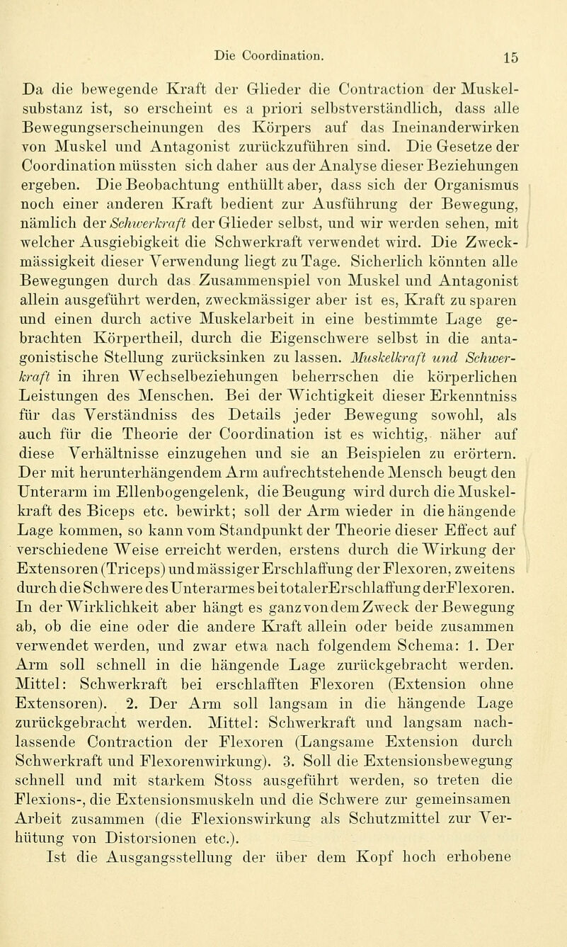 Da die bewegende Kraft der Glieder die Contraction der Muskel- substanz ist, so erscheint es a priori selbstverständlich, dass alle Bewegungserscheinungen des Körpers auf das Ineinanderwirken von Muskel und Antagonist zurückzuführen sind. Die Gesetze der Coordination müssten sich daher aus der Analyse dieser Beziehungen ergeben. Die Beobachtung enthüllt aber, dass sich der Organismus noch einer anderen Kraft bedient zur Ausführung der Bewegung, nämlich der Schiverkraft der Glieder selbst, und wir werden sehen, mit welcher Ausgiebigkeit die Schwerkraft verwendet wird. Die Zweck- mässigkeit dieser Verwendung liegt zu Tage. Sicherlich könnten alle Bewegungen durch das Zusammenspiel von Muskel und Antagonist allein ausgeführt werden, zweckmässiger aber ist es, Kraft zu sparen und einen durch active Muskelarbeit in eine bestimmte Lage ge- brachten Körpertheil, durch die Eigenschwere selbst in die anta- gonistische Stellung zurücksinken zu lassen. Muskelkraft und Schwer- kraft in ihren Wechselbeziehungen beherrschen die körperlichen Leistungen des Menschen. Bei der Wichtigkeit dieser Erkenntniss für das Yerständniss des Details jeder Bewegung sowohl, als auch für die Theorie der Coordination ist es wichtig, näher auf diese Verhältnisse einzugehen und sie an Beispielen zu erörtern. Der mit herunterhängendem Arm aufrechtstehende Mensch beugt den Unterarm im Ellenbogengelenk, die Beugung wird durch die Muskel- kraft des Biceps etc. bewirkt; soll der Arm wieder in die hängende Lage kommen, so kann vom Standpunkt der Theorie dieser Effect auf verschiedene Weise erreicht werden, erstens durch die Wirkung der Extensoren (Triceps) undmässiger Erschlaffung der Flexoren, zweitens durch die Schwere desUnterarmesbeitotalerErschlaffungderFlexoren. Li der Wirklichkeit aber hängt es ganz von dem Zweck der Bewegung ab, ob die eine oder die andere Kraft allein oder beide zusammen verwendet werden, und zwar etwa nach folgendem Schema: 1. Der Arm soll schnell in die hängende Lage zurückgebracht werden. Mittel: Schwerkraft bei erschlafften Flexoren (Extension ohne Extensoren). 2. Der Arm soll langsam in die hängende Lage zurückgebracht werden. Mittel: Schwerkraft und langsam nach- lassende Contraction der Flexoren (Langsame Extension durch Schwerkraft und Flexorenwirkung). 3. Soll die Extensionsbewegung schnell und mit starkem Stoss ausgeführt werden, so treten die Flexions-, die Extensionsmuskeln und die Schwere zur gemeinsamen Arbeit zusammen (die Flexionswirkung als Schutzmittel zur Ver- hütung von Distorsionen etc.). Ist die Ausgangsstellung der über dem Kopf hoch erhobene