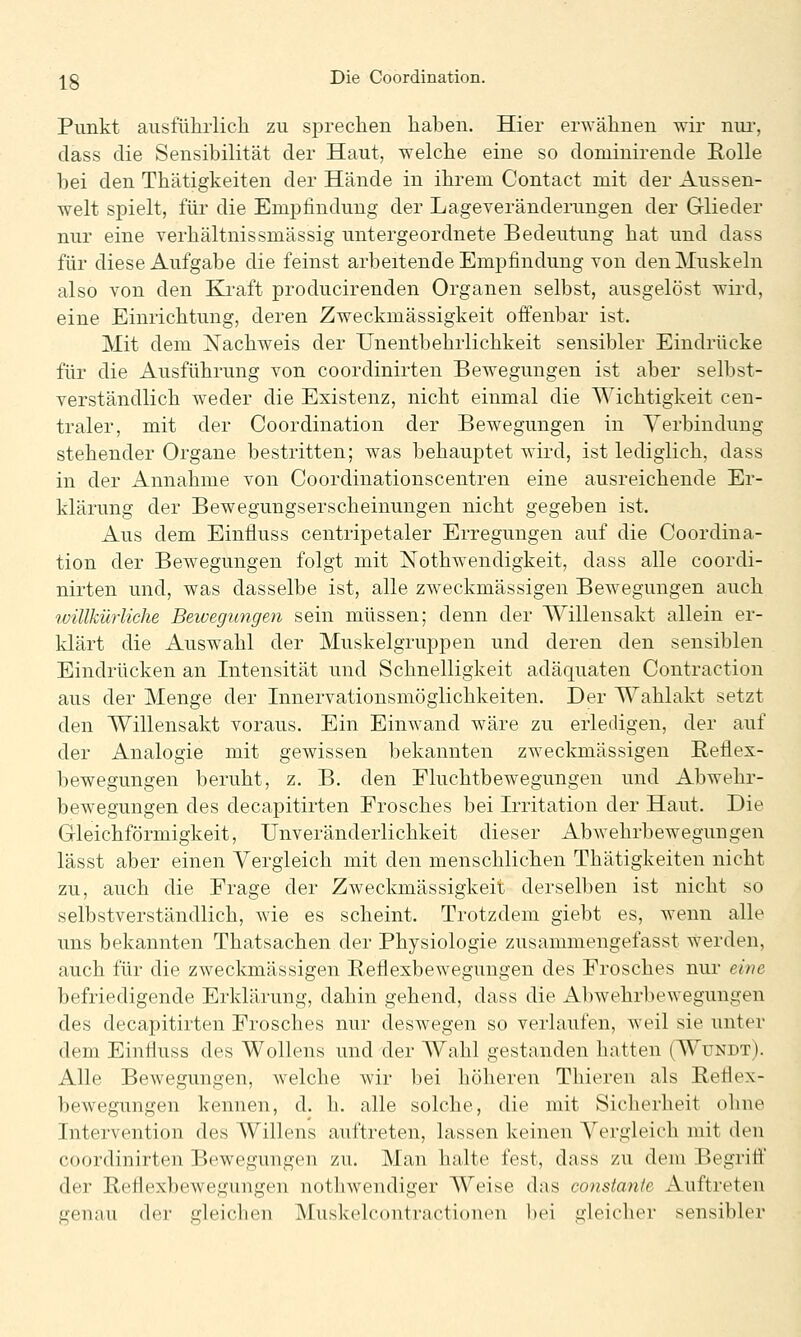 Punkt ausführlich zu sprechen haben. Hier erwähnen wir nui', dass die Sensibilität der Haut, welche eine so doniinirende Eolle bei den Thätigkeiten der Hände in ihrem Contact mit der Aussen- welt spielt, für die Empfindung der Lageveränderungen der Glieder nur eine Verhältnissmässig untergeordnete Bedeutung hat und dass für diese Aufgabe die feinst arbeitende Empfindung von den Muskeln also von den Kraft producirenden Organen selbst, ausgelöst wird, eine Einrichtung, deren Zweckmässigkeit offenbar ist. Mit dem Nachweis der XJnentbehrlichkeit sensibler Eindrücke für die Ausführung von coordinirten Bewegungen ist aber selbst- verständlich weder die Existenz, nicht einmal die AVichtigkeit cen- traler, mit der Coordination der Bewegungen in Verbindung stehender Organe bestritten; was behauptet wird, ist lediglich, dass in der Annahme von Coordinationscentren eine ausreichende Er- klärung der Bewegungserscheinungen nicht gegeben ist. Aus dem Einfluss centripetaler Erregungen auf die Coordina- tion der Bewegungen folgt mit ISTothwendigkeit, dass alle coordi- nirten und, was dasselbe ist, alle zweckmässigen Bewegungen auch willkürliche Beivegungen sein müssen; denn der Willensakt allein er- klärt die Auswahl der Muskelgruppen und deren den sensiblen Eindrücken an Intensität und Schnelligkeit adäquaten Contraction aus der Menge der Innervationsmöglichkeiten. Der Wahlakt setzt den Willensakt voraus. Ein Einwand wäre zu erledigen, der auf der Analogie mit gewissen bekannten zweckmässigen Reflex- bewegungen beruht, z. B. den Fluchtbewegungen und Abwehr- bewegungen des decapitirten Frosches bei Irritation der Haut. Die Gleichförmigkeit, Unveränderlichkeit dieser Abwehrbewegungen lässt aber einen Vergleich mit den menschlichen Thätigkeiten nicht zu, auch die Frage der Zweckmässigkeit derselben ist nicht so selbstverständlich, wie es scheint. Trotzdem giebt es, wenn alle uns bekannten Thatsachen der Physiologie zusammengefasst werden, auch für die zweckmässigen Reflexbewegungen des Frosches nur eine befriedigende Erklärung, dahin gehend, dass die xlbwehrbewegungen des decapitirten Frosches nur deswegen so verlaufen, weil sie unter dem Einfluss des WoUens und der Wahl gestanden hatten (Wundt). Alle Bewegungen, welche wir bei höheren Thieren als Reflex- bewegungen kennen, d. h. alle solche, die mit Sicherheit ohne Intervention des Willens auftreten, lassen keinen Vergleich mit den coordinirten Bewegungen zu. Man halte fest, dass zu dem Begrift' der ReHexbeAvegungen nothwendiger AVeise das constanle Auftreten genau der gleichen Muskelcontractionen bei gleicher sensibler