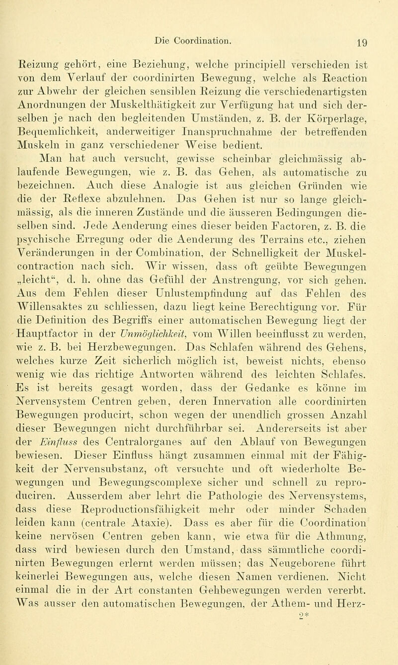 Reizung gehört, eine Beziehung, welche principiell verschieden ist von dem Verlauf der coordinirten Bewegung, welche als Reaction zur Abwehr der gleichen sensiblen Reizung die verschiedenartigsten Anordnungen der Muskelthätigkeit zur Verfügung hat und sich der- selben je nach den begleitenden Umständen, z. B. der Körperlage, Bequemlichkeit, anderweitiger Inanspruchnahme der betreffenden Muskeln in ganz verschiedener Weise bedient. Man hat auch versucht, gewisse scheinbar gleichmässig ab- laufende Bewegungen, wie z. B. das Gehen, als automatische zu bezeichnen. Auch diese Analogie ist aus gleichen Gründen wie die der Reflexe abzulehnen. Das Gehen ist nur so lange gleich- massig, als die inneren Zustände und die äusseren Bedingungen die- selben sind. Jede Aenderung eines dieser beiden Factoren, z. B. die psychische Erregung oder die Aenderung des Terrains etc., ziehen Veränderungen in der Combination, der Schnelligkeit der Muskel- contraction nach sich. Wir wissen, dass oft geübte Bewegungen „leicht, d. h. ohne das Gefühl der Anstrengung, vor sich gehen. Aus dem Fehlen dieser Unlustempfindung auf das Fehlen des Willensaktes zu schliessen, dazu liegt keine Berechtigung vor. Für die Definition des Begriffs einer automatischen Bewegung liegt der Hauptfactor in der Unmöglichkeit, vom Willen beeinfiusst zu werden, wie z. B. bei Herzbewegungen. Das Schlafen während des Gehens, welches kurze Zeit sicherlich möglich ist, beweist nichts, ebenso wenig wie das richtige Antworten während des leichten Schlafes. Es ist bereits gesagt worden, dass der Gedanke es könne im Nervensystem Centren geben, deren Innervation alle coordinirten Bewegungen producirt, schon wegen der unendlich grossen Anzahl dieser Bewegungen nicht durchführbar sei. Andererseits ist aber der Einfluss des Centralorganes auf den Ablauf von Bewegungen bewiesen. Dieser Einfluss hängt zusammen einmal mit der Fähig- keit der Nerven Substanz, oft versuchte und oft wiederholte Be- wegungen und Bewegungscomplese sicher und schnell zu repro- duciren. Ausserdem aber lehrt die Pathologie des Nervensystems, dass diese Reproductionsfähigkeit mehr oder minder Schaden leiden kann (centrale Ataxie). Dass es aber für die Coordination keine nervösen Centren geben kann, wie etwa für die Athmung, dass wird bewiesen durch den Umstand, dass sämmtliche coordi- nirten Bewegungen erlernt werden müssen; das Neugeborene führt keinerlei Bewegungen aus, welche diesen Namen verdienen. Nicht einmal die in der Art constanten Gehbewegungen werden vererbt. Was ausser den automatischen Bewegungen, der Athem- und Herz-