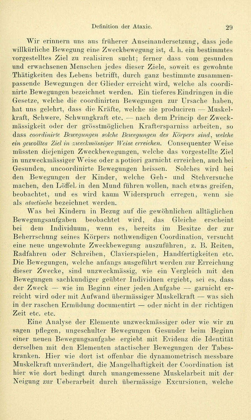 Wir erinnern uns aus früherer Auseinandersetzung, dass jede willkürliche Bewegung eine Zweckbewegung ist, d. h. ein bestimmtes vorgestelltes Ziel zu realisiren sucht; ferner dass vom gesunden und erwachsenen Menschen jedes dieser Ziele, soweit es gewohnte Thätigkeiten des Lebens betrifft, durch ganz bestimmte zusammen- passende Bewegungen der Glieder erreicht wird, welche als coordi- nirte Bewegungen bezeichnet werden. Ein tieferes Eindringen in die Gesetze, welche die coordinirten Bewegungen zur Ursache haben, hat uns gelehrt, dass die Kräfte, welche sie produciren — Muskel- kraft, Schwere, Schwungkraft etc. — nach dem Princip der Zweck- mässigkeit oder der grösstmöglichen Kraftersparniss arbeiten, so dass coordinirte Bewegungen solche Bewegungen des Körpers sind, welche ein gewolltes Ziel in zweckmässiger Weise erreichen. Consequenter Weise müssten diejenigen Zweckbewegungen, welche das vorgestellte Ziel in unzweckmässiger Weise oder apotiori garnicht erreichen, auch bei Gesunden, imcoordinirte Bewegungen heissen. Solches wird bei den Bewegungen der Kinder, welche Geh- und Stehversuche machen, den Löffel in den Mund führen wollen, nach etwas greifen, beobachtet, und es wird kaum Widerspruch erregen, wenn sie als atactisclie bezeichnet werden. Was bei Kindern in Bezug auf die gewöhnlichen alltäglichen Bewegungsaufgaben beobachtet wird, das Gleiche erscheint bei dem Lidividuum, wenn es, bereits im Besitze der zur Beherrschung seines Körpers nothwendigen Coordination, versucht eine neue ungewohnte Zweckbewegung auszuführen, z. B. B,eiten, Radfahren oder Schreiben, Clavierspielen, Handfertigkeiten etc. Die Bewegungen, welche anfangs ausgeführt werden zur Erreichung dieser Zwecke, sind unzweckmässig, wie ein Vergleich mit den Bewegungen sachkundiger geübter Lidividuen ergiebt, sei es, dass der Zweck — wie im Beginn einer jeden Aufgabe — garnicht er- reicht wird oder mit Aufwand übermässiger Muskelkraft — was sich in der raschen Ermüdung documentirt — oder nicht in der richtigen Zeit etc. etc. Eine Analyse der Elemente unzweekmässiger oder wie wir zu sagen pflegen, ungeschulter Bewegungen Gesunder beim Beginn einer neuen Bewegungsaufgabe ergiebt mit Evidenz die Identität derselben mit den Elementen atactischer Bewegungen der Tabes- kranken. Hier wie dort ist offenbar die dynamometrisch messbare Muskelkraft unverändert, die Mangelhaftigkeit der Coordination ist hier wie dort bedingt durch unangemessene Muskelarbeit mit der Neigung zur Ueberarbeit durch übermässige Excursionen, welche