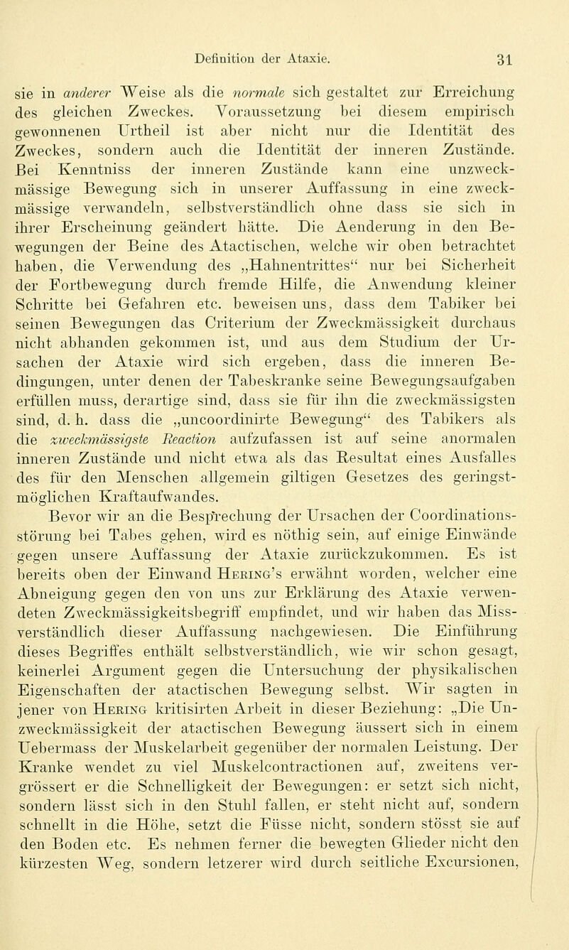 sie in anderer Weise als die normale sich gestaltet zur Erreichung des gleichen Zweckes. Voraussetzung bei diesem empirisch gewonnenen Urtheil ist aber nicht nur die Identität des Zweckes, sondern auch die Identität der inneren Zustände. Bei Kenntniss der inneren Zustände kann eine unzweck- mässige Bewegung sich in unserer Auffassung in eine zweck- mässige verwandeln, selbstverständlich ohne dass sie sich in ihrer Erscheinung geändert hätte. Die Aenderung in den Be- wegungen der Beine des Atactischen, welche wir oben betrachtet haben, die Verwendung des „Hahnentrittes nur bei Sicherheit der Fortbewegung durch fremde Hilfe, die Anwendung kleiner Schritte bei Gefahren etc. beweisen uns, dass dem Tabiker bei seinen Bewegungen das Criterium der Zweckmässigkeit durchaus nicht abhanden gekommen ist, und aus dem Studium der Ur- sachen der Ataxie wird sich ergeben, dass die inneren Be- dingungen, unter denen der Tabeskranke seine Bewegungsaufgaben erfüllen muss, derartige sind, dass sie für ihn die zweckmässigsten sind, d. h. dass die „uncoordinirte Bewegung des Tabikers als die zwechnässigste Reaction aufzufassen ist auf seine anormalen inneren Zustände und nicht etwa als das Resultat eines Ausfalles des für den Menschen allgemein giltigen Gesetzes des geringst- möglichen Kraftaufwandes. Bevor wir an die Bespl'echung der Ursachen der Coordinations- störung bei Tabes gehen, wird es nöthig sein, auf einige Einwände gegen unsere Auffassung der Ataxie zurückzukommen. Es ist bereits oben der Einwand Hering's erwähnt worden, welcher eine Abneigung gegen den von uns zur Erklärung des Ataxie verwen- deten Zweckmässigkeitsbegriff empfindet, und wir haben das Miss- verständlich dieser Auffassung nachgewiesen. Die Einführung dieses Begriffes enthält selbstverständlich, wie wir schon gesagt, keinerlei Argument gegen die Untersuchung der physikalischen Eigenschaften der atactischen Bewegung selbst. Wir sagten in jener von Heeing kritisirten Arbeit in dieser Beziehung: „Die Un- zweckmässigkeit der atactischen Bewegung äussert sich in einem Uebermass der Muskelarbeit gegenüber der normalen Leistung. Der Kranke wendet zu viel Muskelcontractionen auf, zweitens ver- grössert er die Schnelligkeit der Bewegungen: er setzt sich nicht, sondern lässt sich in den Stuhl fallen, er steht nicht auf, sondern schnellt in die Höhe, setzt die Füsse nicht, sondern stösst sie auf den Boden etc. Es nehmen ferner die bewegten Glieder nicht den kürzesten Weg, sondern letzerer wird durch seitliche Excursionen,