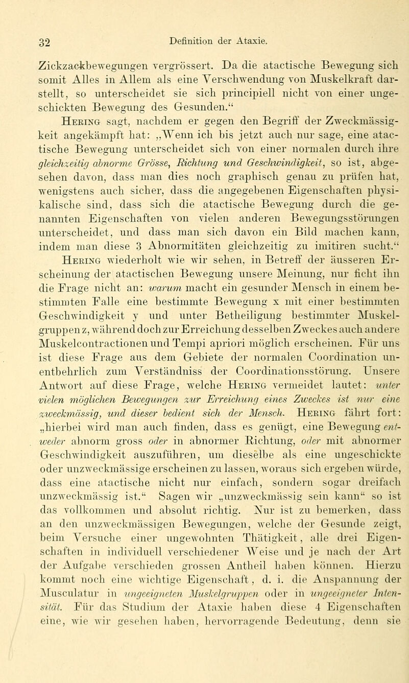 Zickzackbewegimgen vergrössert. Da die atactische Bewegung sich somit Alles in Allem als eine Yerschwendung von Muskelkraft dar- stellt, so unterscheidet sie sich principiell nicht von einer unge- schickten Bewegimg des Gesunden. Heeing sagt, nachdem er gegen den Begriff der Zweckmässig- keit angekämpft hat: ,,Wenn ich bis jetzt auch nur sage, eine atac- tische Bewegung unterscheidet sich von einer normalen durch ihre gleichzeitig abnorme Grösse, Richtung und Geschwindigkeit, so ist, abge- sehen davon, dass man dies noch graphisch genau zu prüfen hat, wenigstens auch sicher, dass die angegebenen Eigenschaften physi- kalische sind, dass sich die atactische Bewegung durch die ge- nannten Eigenschaften von vielen anderen Bewegungsstörungen unterscheidet, und dass man sich davon ein Bild machen kann, indem man diese 3 Abnormitäten gleichzeitig zu imitiren sucht. Hering wiederholt wie wir sehen, in Betreff der äusseren Er- scheinung der atactischen Bewegung unsere Meinung, nur ficht ihn die Frage nicht an: ivarum macht ein gesunder Mensch in einem be- stimmten Falle eine bestimmte Bewegung x mit einer bestimmten Geschwindigkeit y und unter Betheiligung bestimmter Muskel- gruppen z, während doch zur Erreichung desselben Zweckes auch andere Muskelcontractionen und Tempi apriori möglich erscheinen. Für uns ist diese Frage aus dem Gebiete der normalen Coordination un- entbehrlich zum Yerständniss der Coordinationsstörung. Unsere Antwort auf diese Frage, welche Hering vermeidet lautet: unter vielen möglichen Bewegungen zur Erreichung eines Zweckes ist nur eine /zweckmässig, und dieser bedient sich der Mensch. Hering fährt fort: „hierbei wird man auch finden, dass es genügt, eine Bewegung ent- weder abnorm gross oder in abnormer Richtung, oder mit abnormer Geschwindigkeit auszuführen, um dieselbe als eine ungeschickte oder unzweckmässige erscheinen zu lassen, woraus sich ergeben würde, dass eine atactische nicht nur einfach, sondern sogar dreifach unzweckmässig ist. Sagen wir „unzweckmässig sein kann so ist das vollkommen und absolut richtig. Nur ist zu bemerken, dass an den unzweckmässigen Bewegungen, welche der Gesunde zeigt, beim Versuche einer ungewohnten Thätigkeit, alle drei Eigen- schaften in individuell verschiedener Weise und je nach der Art der Aufgabe verschieden grossen Antlieil haben können. Hierzu kommt noch eine wichtige Eigenschaft, d. i. die Anspannung der Musculatur in ungeeigneten Muskelgruppcn oder in ungeeigneter Inten- sität. Für das Studium der Ataxie haben diese 4 Eigenschaften eine, wie Avir gesehen haben, hervorragende Bedeutung, denn sie