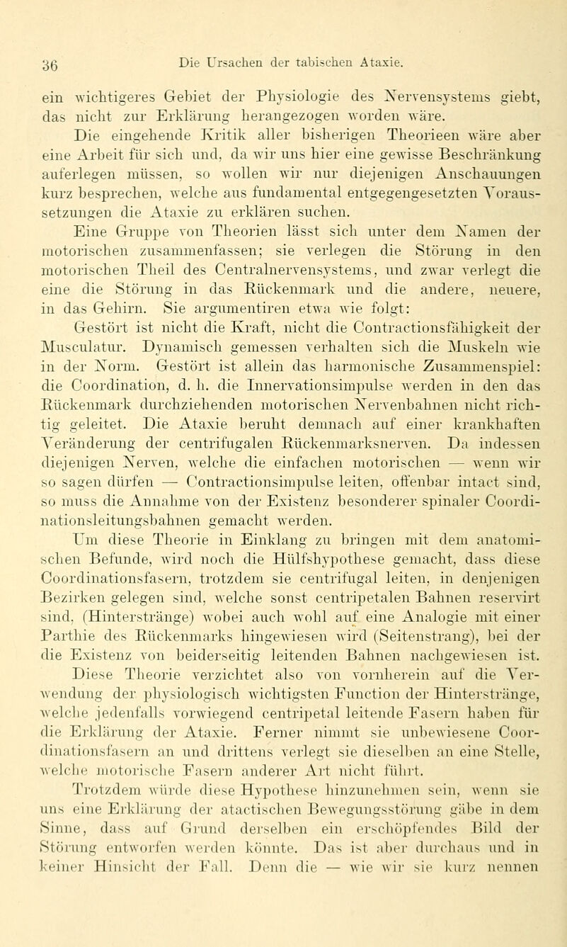 ein wichtigeres Gebiet der Physiologie des Kervensystems giebt, das nicht zur Erklärung herangezogen worden wäre. Die eingehende Kritik aller bisherigen Theorieen wäre aber eine Arbeit für sich und, da wir uns hier eine gewisse Beschränkung auferlegen müssen, so wollen wir nur diejenigen Anschauungen kurz besprechen, welche aus fundamental entgegengesetzten Voraus- setzungen die Ataxie zu erklären suchen. Eine Gruppe von Theorien lässt sich unter dem Xamen der motorischen zusammenfassen; sie verlegen die Störung in den motorischen Theil des Centralnervensystems, und zwar verlegt die eine die Störung in das Rückenmark und die andere, neuere, in das Gehirn. Sie argumentiren etwa wie folgt: Gestört ist nicht die Kraft, nicht die Contractionsfähigkeit der Musculatur. Dynamisch gemessen verhalten sich die Muskeln wie in der Norm. Gestört ist allein das harmonische Zusammenspiel: die Coordination, d. h. die Innervationsimpulse werden in den das Rückenmark durchziehenden motorischen Xervenbahnen nicht rich- tig geleitet. Die Ataxie beruht demnach auf einer krankhaften Veränderung der centrifugalen Rückenmarksnerven. Da indessen diejenigen Nerven, welche die einfachen motorischen — wenn wir so sagen dürfen — Contractionsimpulse leiten, offenbar intact sind, so muss die Annahme von der Existenz besonderer spinaler Coordi- nationsleitungsbahnen gemacht werden. Um diese Theorie in Einklang zu bringen mit dem anatomi- schen Befunde, wdrd noch die Hülfshypothese gemacht, dass diese Coordinationsfasern, trotzdem sie centrifugal leiten, in denjenigen Bezirken gelegen sind, welche sonst centripetalen Bahnen reservirt sind, (Hinterstränge) wobei auch wohl auf eine Analogie mit einer Parthie des Pückenmarks hingewiesen wird (Seitenstrang), bei der die Existenz von beiderseitig leitenden Bahnen nachgewiesen ist. Diese Theorie verzichtet also von vornherein auf die Ver- w^endung der physiologisch wichtigsten Function der Hinterstränge, welche jedenfalls vorwiegend centripetal leitende Fasern haben für die Erklärung der Ataxie. Ferner nimmt sie unbewiesene Coor- dinationsfasern an und drittens verlegt sie dieselben an eine Stelle, Avelche motorische Fasern anderer Art nicht fülirt. Trotzdem würde diese Hypothese hinzunelimen sein, wenn sie uns eine Erklärung der atactisclien Bewegungsstörung gäbe in dem Sinne, dass auf Giund derselben ein erschöpfendes Bild der Störung entworfen werden könnte. Das ist aber durchaus und in keiner Hinsicht der Fall. Denn die — wie wir sie kurz nennen