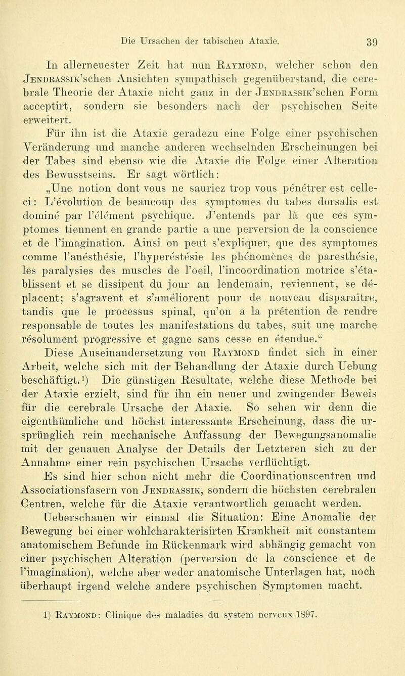 In allerneuester Zeit hat nun Raymond, welcher schon den jENDEASSiK'schen Ansichten sympathisch gegenüberstand, die cere- brale Theorie der Atasie nicht ganz in der JENDEASSiK'schen Form acceptirt, sondern sie besonders nach der psychischen Seite erweitert. Für ihn ist die Ataxie geradezu eine Folge einer psychischen Veränderung und manche anderen wechselnden Erscheinungen bei der Tabes sind ebenso wie die Ataxie die Folge einer Alteration des Bewusstseins. Er sagt wörtlich: „Une notion dont vous ne sauriez trop vous penetrer est celle- ci: L'evolution de beaucoup des symptomes du tabes dorsalis est domine par l'element psychique. J'entends par lä que ces sym- ptomes tiennent en grande partie a une perversion de la conscience et de l'imagination. Ainsi on peut s'expliquer, que des symptomes comme l'anesthesie, l'hyperestesie les phenomenes de paresthesie, les paralysies des muscles de l'oeil, l'incoordination motrice s'eta- blissent et se dissipent du jour an lendemain, reviennent', se de- placent; s'agravent et s'ameliorent pour de nouveau disparaitre, tandis que le processus spinal, qu'on a la pretention de rendre responsable de toutes les manifestations du tabes, suit une marche resolument progressive et gagne sans cesse en etendue. Diese Auseinandersetzung von Raymond findet sich in einer Arbeit, welche sich mit der Behandlung der Ataxie durch Uebung beschäftigt.^) Die günstigen Resultate, welche diese Methode bei der Ataxie erzielt, sind für ihn ein neuer und zwingender Beweis für die cerebrale Ursache der Ataxie. So sehen wir denn die eigenthümliche und höchst interessante Erscheinung, dass die ur- sprünglich rein mechanische Auffassung der Bewegungsanomalie mit der genauen Analyse der Details der Letzteren sich zu der Annahme einer rein psychischen Ursache verflüchtigt. Es sind hier schon nicht mehr die Coordinationscentren und Associationsfasern von Jendeassik, sondern die höchsten cerebralen Centren, welche für die Ataxie verantwortlich gemacht werden. Ueberschauen wir einmal die Situation: Eine Anomalie der Bewegung bei einer wohlcharakterisirten Krankheit mit constantem anatomischem Befunde im Rückenmark wird abhängig gemacht von einer psychischen Alteration (perversion de la conscience et de l'imagination), welche aber weder anatomische Unterlagen hat, noch überhaupt irgend welche andere psychischen Symptomen macht. 1) Raymond : Clinique des maladies du system nerveux 1897.