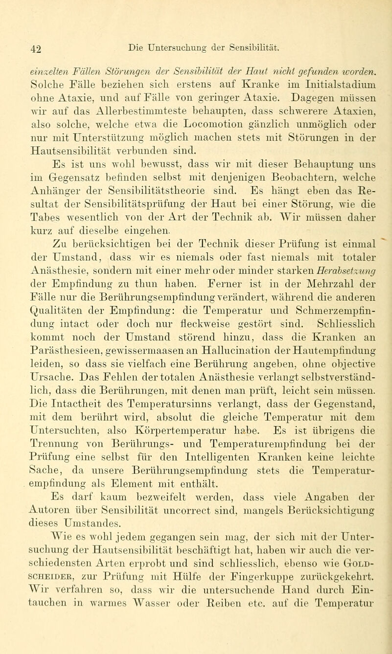 einzelten Fällen Störungen der Sensibilität der Haut nicht gefunden worden. Solche Fälle beziehen sich erstens auf Kranke im Initialstadiiim ohne Ataxie, und auf Fälle von geringer Ataxie. Dagegen müssen wir auf das Allerbestimmteste behaupten, dass schwerere Ataxien, also solche, welche etwa die Locomotion gänzlich unmöglich oder nur mit Unterstützung möglich machen stets mit Störungen in der Hautsensibilität verbunden sind. Es ist uns wohl bewusst, dass wir mit dieser Behauptung uns im Gegensatz befinden selbst mit denjenigen Beobachtern, welche Anhänger der Sensibilitätstheorie sind. Es hängt eben das Re- sultat der Sensibilitätsprüfung der Haut bei einer Störung, wie die Tabes wesentlich von der Art der Technik ab. Wir müssen daher kurz auf dieselbe eingehen. Zu berücksichtigen bei der Technik dieser Prüfung ist einmal der Umstand, dass wir es niemals oder fast niemals mit totaler Anästhesie, sondern mit einer mehr oder minder starken Herabsetzung der Empfindung zu thun haben. Ferner ist in der Mehrzahl der Fälle nur die Berührungsempfindung verändert, während die anderen Qualitäten der Empfindung: die Temperatur und Schmerzempfin- dung intact oder doch nur fleckweise gestört sind. Schliesslich kommt noch der Umstand störend hinzu, dass die Kranken an Parästhesieen, gewissermaasen an Hallucination der Hautempfindung leiden, so dass sie vielfach eine Berührung angeben, ohne objective Ursache. Das Fehlen der totalen Anästhesie verlangt selbstverständ- lich, dass die Berührungen, mit denen man prüft, leicht sein müssen. Die Intactheit des Temperatursinns verlangt, dass der Gegenstand, mit dem berührt wird, absolut die gleiche Temperatur mit dem Untersuchten, also Körpertemperatur habe. Es ist übrigens die Trennung von Berührungs- und Temperaturempfindung bei der Prüfung eine selbst für den Intelligenten Kranken keine leichte Sache, da unsere Berührungsempfindung stets die Temperatur- empfindung als Element mit enthält. Es darf kaum bezweifelt werden, dass viele Angaben der Autoren über Sensibilität uncorrect sind, mangels Berücksichtigung dieses Umstandes. Wie es wohl jedem gegangen sein mag, der sich mit der Unter- suchung der Hautsensibilität beschäftigt hat, haben wir auch die ver- schiedensten Arten erprobt und sind schliesslich, elienso wie Gold- scheider, zur Prüfung mit Hülfe der Fingerkuppe zurückgekehrt. Wir verfahren so, dass wir die untersuchende Hand durch Ein- tauchen in warmes Wasser oder Reiben etc. auf die Temperatur