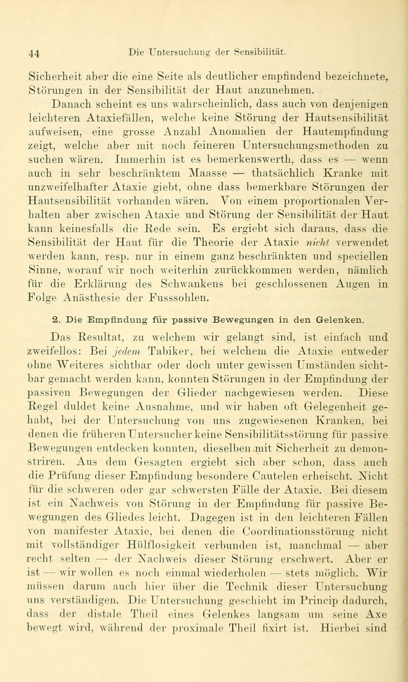 Sicherlieit aber die eine Seite als deutlicher empfindend bezeichnete^ Störungen in der Sensibilität der Haut anzunehmen. Danach scheint es uns wahrscheinlich, dass auch von denjenigen leichteren Ataxiefällen, welche keine Störung der Hautsensibilität aufweisen, eine grosse Anzahl Anomalien der Hautempfindung zeigt, welche aber mit noch feineren Untersuchungsmethoden zu suchen wären. Immerhin ist es bemerkenswerth, dass es — wenn auch in sehr beschränktem Maasse — thatsächlich Ki'anke mit unzweifelhafter Ataxie giebt, ohne dass bemerkbare Störungen der Hautsensibilität vorhanden wären. Von einem proportionalen Ver- halten aber zwischen Atasie und Störung der Sensibilität der Haut kann keinesfalls die Rede sein. Es ergiebt sich daraus, dass die Sensibilität der Haut für die Theorie der Ataxie nicht verwendet werden kann, resp. nur in einem ganz beschränkten und speciellen Sinne, worauf wir noch weiterhin zurückkommen werden, nämlich für die Erklärung des Schwankens bei geschlossenen Augen in Folge Anästhesie der Fusssohlen. 2. Die Empfindung für passive Bew^egungen in den Gelenken. Das Resultat, zu welchem wir gelangt sind, ist einfach und zweifellos: Bei jedem Tabiker, bei welchem die Ataxie entweder ohne Weiteres sichtbar oder doch unter gewissen Umständen sicht- bar gemacht werden kann, konnten Störungen in der Empfindung der passiven Bewegungen der Glieder nachgewiesen werden. Diese Regel duldet keine Ausnahme, und w4r haben oft Gelegenheit ge- habt, bei der Untersuchung von uns zugewiesenen Kranken, bei denen die früheren Untersucher keine Sensibilitätsstörung für passive Bewegungen entdecken konnten, dieselben .mit Sicherheit zu demon- striren. Aus dem Gesagten ergiebt sich aber schon, dass auch die Prüfung dieser Empfindung besondere Cautelen erheischt. Nicht für die schweren oder gar schwersten Fälle der Ataxie. Bei diesem ist ein Nachweis von Störung in der Empfindung für passive Be- wegungen des Gliedes leicht. Dagegen ist in den leichteren Fällen von manifester Ataxie, bei denen die Coordinationsstörung nicht mit vollständiger Hülflosigkeit verbunden ist, manchmal — aber recht selten — der Nachweis dieser Störung erschwert. Aber er ist — wir wollen es noch einmal wiederholen — stets möglich. Wir müssen darum auch hier über die Technik dieser Untersuchung uns verständigen. Die Untersuchung geschieht im Princip dadurch, dass der distale Theil eines Gelenkes langsam um seine Axe bewegt wird, während der proximale Theil fixirt ist. Hierbei sind