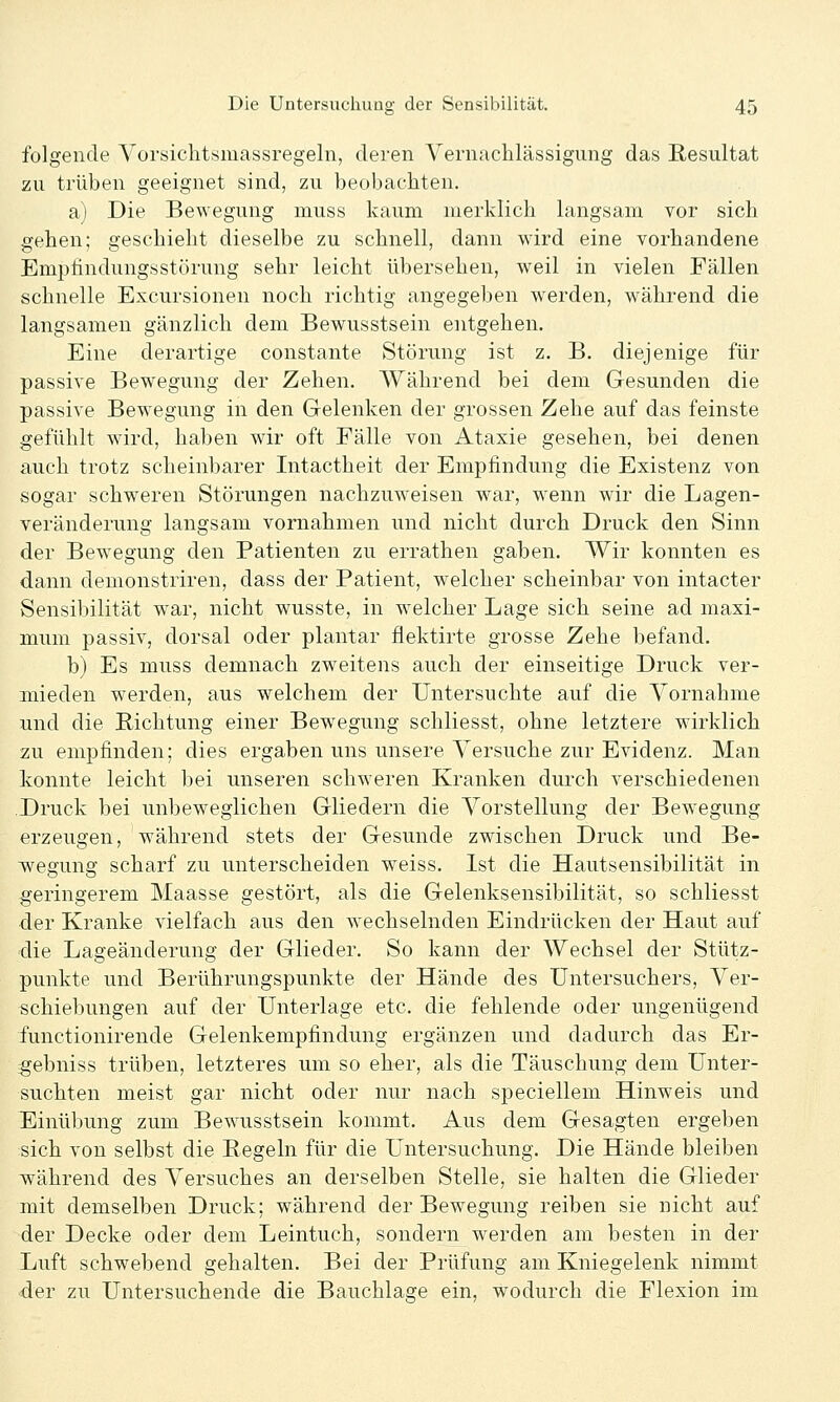 folgende Vorsichtsmassregeln, deren Vernachlässigung das Resultat zu trüben geeignet sind, zu beobachten. a) Die Bewegung muss kaum merklich langsam vor sich gehen; geschieht dieselbe zu schnell, dann wird eine vorhandene Emptindungsstörung sehr leicht übersehen, weil in vielen Fällen schnelle Excursionen noch richtig angegeben werden, während die langsamen gänzlich dem Bewusstsein entgehen. Eine derartige constante Störung ist z. B. diejenige für passive Bewegung der Zehen. AVährend bei dem Gesunden die passive Bewegung in den Gelenken der grossen Zehe auf das feinste gefühlt ward, haben wir oft Fälle von Ataxie gesehen, bei denen auch trotz scheinbarer Intactheit der Empfindung die Existenz von sogar schweren Störungen nachzuweisen w^ar, wenn wir die Lagen- veränderung langsam vornahmen und nicht durch Druck den Sinn der Bewegung den Patienten zu errathen gaben. Wir konnten es dann demonstriren, dass der Patient, welcher scheinbar von intacter Sensibilität war, nicht wusste, in welcher Lage sich seine ad maxi- mum passiv, dorsal oder plantar flektirte grosse Zehe befand. b) Es muss demnach zweitens auch der einseitige Druck ver- mieden werden, aus welchem der Untersuchte auf die Yornahme und die Richtung einer Bewegung schliesst, ohne letztere wirklich zu empfinden; dies ergaben uns unsere Versuche zur Evidenz. Man konnte leicht bei unseren schweren Kranken durch verschiedenen Druck bei unbeweglichen Gliedern die Yorstellung der Bewegung erzeugen, während stets der Gesunde zwischen Druck und Be- wegung scharf zu unterscheiden weiss. Ist die Hautsensibilität in ^geringerem Maasse gestört, als die Gelenksensibilität, so schliesst der Kranke vielfach aus den wechselnden Eindrücken der Haut auf 'die Lageänderung der Glieder. So kann der Wechsel der Stütz- punkte und Berührungspunkte der Hände des Untersuchers, Ver- schiebungen auf der Unterlage etc. die fehlende oder ungenügend functionirende Gelenkempfindung ergänzen und dadurch das Er- gebniss trüben, letzteres um so eher, als die Täuschung dem Unter- suchten meist gar nicht oder nur nach speciellem Hinweis und Einübung zum Bewusstsein kommt. Aus dem Gesagten ergeben sich von selbst die Regeln für die Untersuchung. Die Hände bleiben während des Versuches an derselben Stelle, sie halten die Glieder mit demselben Druck; während der Bewegung reiben sie nicht auf der Decke oder dem Leintuch, sondern werden am besten in der Luft schwebend gehalten. Bei der Prüfung am Kniegelenk nimmt der zu Untersuchende die Bauchlage ein, wodurch die Flexion im