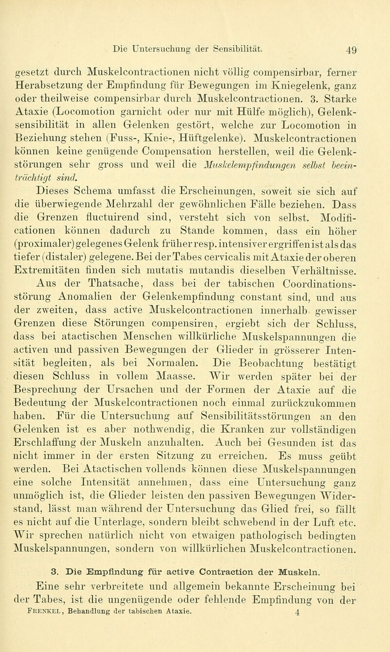 gesetzt durch Muskelcontractionen nicht völlig compensirbar, ferner Herabsetzung der Empfindung für Bewegungen im Kniegelenk, ganz oder theilweise compensirbar durch Muskelcontractionen. 3. Starke Ataxie (Locomotion garnicht oder nur mit Hülfe möglich), Gelenk- sensibilität in allen Gelenken gestört, welche zur Locomotion in Beziehung stehen (Fuss-, Knie-, Hüftgelenke), Muskelcontractionen können keine genügende Compensation herstellen, weil die Gelenk- störungen sehr gross und weil die Muskelempfindungen selbst beein- trächtigt sind. Dieses Schema umfasst die Erscheinungen, soweit sie sich auf die überwiegende Mehrzahl der gewöhnlichen Fälle beziehen, Dass die Grenzen fluctuirend sind, versteht sich von selbst, Modifi- cationen können dadurch zu Stande kommen, dass ein höher (proximaler) gelegenes Gelenk früher resp, intensiver ergriffen ist als das tiefer (distaler) gelegene. Bei der Tabes cervicalis mit Ataxie der oberen Extremitäten finden sich mutatis mutandis dieselben Verhältnisse. Aus der Thatsache, dass bei der tabischen Coordinations- störung Anomalien der Gelenkempfindung constant sind, und aus der zweiten, dass active Muskelcontractionen innerhalb, gewisser Grenzen diese Störungen compensiren, ergiebt sich der Schluss, dass bei atactischen Menschen willkürliche Muskelspannungen die activen und passiven Bewegungen der Glieder in grösserer Inten- sität begleiten, als bei N^ormalen, Die Beobachtung bestätigt diesen Schluss in vollem Maasse. Wir werden später bei der Besprechung der Ursachen und der Formen der Ataxie auf die Bedeutung der Muskelcontractionen noch einmal zurückzukommen haben. Für die Untersuchung auf Sensibilitätsstörungen an den Gelenken ist es aber nothwendig, die Kranken zur vollständigen Erschlaffung der Muskeln anzuhalten. Auch bei Gesunden ist das nicht immer in der ersten Sitzung zu erreichen. Es muss geübt werden. Bei Atactischen vollends können diese Muskelspannungen eine solche Intensität annehmen, dass eine Untersuchung ganz unmöglich ist, die Glieder leisten den passiven Bewegungen Wider- stand, lässt man während der Untersuchung das Glied frei, so fällt es nicht auf die Unterlage, sondern bleibt schwebend in der Luft etc. Wir sprechen natürlich nicht von etwaigen pathologisch bedingten Muskelspannungen, sondern von willkürlichen Muskelcontractionen. 3. Die Empfindung für active Contraetion der Muskeln. Eine sehr verbreitete und allgemein bekannte Erscheinung bei der Tabes, ist die ungenügende oder fehlende Empfindung von der Frenkel, Behandlung der tabischen Ataxie. 4