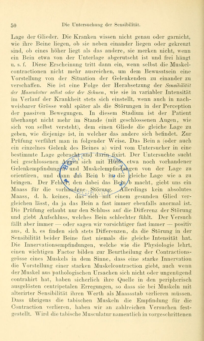 Lage der Glieder. Die Kranken wissen nicht genau oder garniclit, wie ihre Beine liegen, oh sie neben einander liegen oder gekreuzt sind, ob eines höher liegt als das andere, sie merken nicht, wenn ein Bein etwa von der Unterlage abgerutscht ist und frei hängt u. s. f. Diese Erscheinung tritt dann ein, wenn selbst die Muskel- contractionen nicht mehr ausreichen, um dem Bewusstsein eine Vorstellung von der Situation der Gelenkenden zu einander zu verschaffen. Sie ist eine Folge der Herabsetzung der Sensibilität der Musculatur selbst oder der Sehnen, wie sie in variabler Intensität im Yerlauf der Ea'ankheit stets sich einstellt, wenn auch in nach- weisbarer Grösse wohl später als die Störungen in der Perception der passiven Bewegungen. In diesem Stadium ist der Patient überhaupt nicht mehr im Stande (mit geschlossenen Augen, wie sich von selbst versteht), dem einen Gliede die gleiche Lage zu geben, wie diejenige ist, in welcher das andere sich befindet. Zm- Prüfung verfährt man in folgender Weise. Das Bein a (oder auch ein einzelnes Gelenk des Beines a) wird vom Untersucher in eine bestimmte Lage gebraii]^i:-7ttn^d?nrin-;4xirt. Der L^ntersuchte sucht bei geschlossenen A^«to sich mit HCrafk etwa noch vorhandener Gelenkempfindungp^ und Muskelempfinmwigen von der Lage zu Orientiren, und qann da's B.eiXi b i^l* die gleiche Lage wie a zu bringen. Der Fehf«^, den dabei das B^yb macht, giebt uns ein Maass für die vorn^*i44ii,6r, Störuij^-.^^^Allerdings kein absolutes Maass, d. h. keines, das'^^leh—mlx einem gesunden Glied ver- gleichen lässt, da ja das Bein a fast immer ebenfalls anormal ist. Die Prüfung erlaubt nur den Schluss auf die Differenz der Störung und giebt Aufschluss, welches Bein schlechter fühlt. Der Versuch fällt aber immer •— oder sagen wir vorsichtiger fast immer — positiv aus, d. h. es finden sich stets Differenzen, da die Störung in der Sensibilität beider Beine fast niemals die gleiche Intensität hat. Die Innervationsempfindungen, welche wie die Physiologie lehrt, einen wichtigen Factor bilden zur Beurtheilung der Contractions- grösse eines Muskels in dem Sinne, dass eine starke Innervation die Vorstellung einer starken Muskelcontraction giebt, auch wenn der Muskel aus pathologischen Ursachen sich nicht oder ungenügend contrahirt hat, haben sicherlich ihre Quelle in den peripherisch ausgelösten centripetalen Erregungen, so dass sie bei Muskeln mit alterirter Sensibilität ihren Werth als Maassstab verlieren müssen. Dass übrigens die tabischen Muskeln die Empfindung für die Contraction verlieren, haben wir an zahlreichen Versuchen fest- gestellt. AVird die ta))ische Musculatur namentlich in vorgesclirittenen