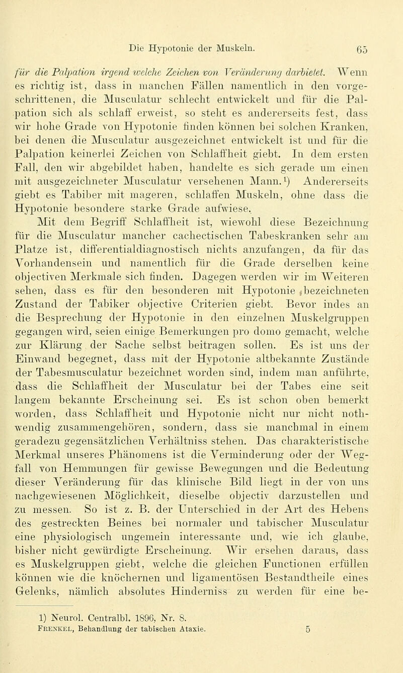 für die Palpation irgend welche Zeichen von Veränderung darbietet. Wenn es richtig ist, dass in manchen Fällen namentlich in den vorge- schrittenen, die Musculatur schlecht entwickelt und für die Pal- pation sich als schlaff erweist, so steht es andererseits fest, dass wir hohe Grade von Hypotonie finden können bei solchen Kranken, bei denen die Musculatur ausgezeichnet entwickelt ist und für die Palpation keinerlei Zeichen von Schlaffheit giebt. In dem ersten Fall, den wir abgebildet haben, handelte es sich gerade um einen mit ausgezeichneter Musculatur versehenen Mann. ^) Andererseits giebt es Tabiber mit mageren, schlaffen Muskeln, ohne dass die Hypotonie besondere starke Grade aufwiese.. Mit dem Begriff' Schlaffheit ist, wiewohl diese Bezeichnung für die Musculatur mancher cachectischen Tabeskranken sehr am Platze ist, differentialdiagnostisch nichts anzufangen, da für das Vorhandensein und namentlich für die Grade derselben keine objectiven Merkmale sich finden. Dagegen werden wir im Weiteren sehen, dass es für den besonderen mit Hypotonie ^bezeichneten Zustand der Tabiker objective Criterien giebt. Bevor indes an die Besprechung der Hypotonie in den einzelnen Muskelgruppen gegangen wird, seien einige Bemerkungen pro domo gemacht, welche zur Klärung der Sache selbst beitragen sollen. Es ist uns der Einwand begegnet, dass mit der Hypotonie altbekannte Zustände der Tabesmusculatur bezeichnet worden sind, indem man anführte, dass die Schlaff'heit der Musculatur bei der Tabes eine seit langem bekannte Erscheinung sei. Es ist schon oben bemerkt w^orden, dass Schlaff'heit und Hypotonie nicht nur nicht noth- wendig zusammengehören, sondern, dass sie manchmal in einem geradezu gegensätzlichen Yerhältniss stehen. Das charakteristische Merkmal unseres Phänomens ist die Verminderung oder der Weg- fall von Hemmungen für gewisse Bewegungen und die Bedeutung dieser Veränderung für das klinische Bild liegt in der von uns nachgewiesenen Möglichkeit, dieselbe objectiv darzustellen und zu messen. So ist z. B. der Unterschied in der Art des Hebens des gestreckten Beines bei normaler und tabischer Musculatur eine physiologisch ungemein interessante und, wie ich glaube, bisher nicht gewürdigte Erscheinung. Wir ersehen daraus, dass es Muskelgruppen giebt, welche die gleichen Functionen erfüllen können wie die knöchernen und ligamentösen Bestandtheile eines Gelenks, nämlich absolutes Hinderniss zu werden für eine be- 1) Neurol. Centralbl. 1896, Nr. 8. Frexkel, Behandlung der tabischen Ataxie.