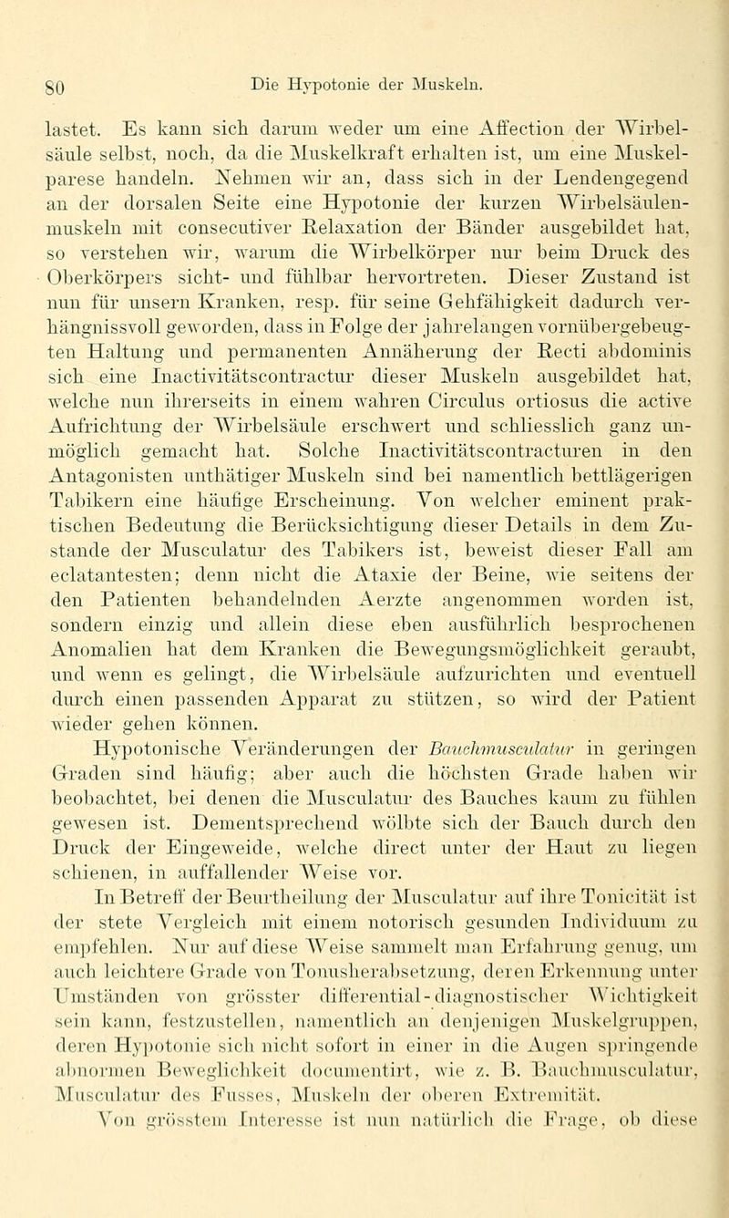 lastet. Es kann sicli darum weder um eine Affection der AYirbel- säule selbst, noch, da die Muskelkraft erhalten ist, um eine Muskel- parese handeln. Nehmen wir an, dass sich in der Lendengegend an der dorsalen Seite eine Hypotonie der kurzen Wirbelsäulen- muskeln mit consecutiver Relaxation der Bänder ausgebildet hat, so verstehen wir, warum die Wirbelkörper nur beim Druck des Oberkörpers sieht- und fühlbar hervortreten. Dieser Zustand ist nun für unsern Kranken, resp. für seine Gehfähigkeit dadurch ver- hängnissvoll geworden, dass in Folge der jahrelangen vornübergebeug- ten Haltung und permanenten Annäherung der Recti abdominis sich eine Inactivitätscontractur dieser Muskelu ausgebildet hat, welche nun ihrerseits in einem wahren Circulus ortiosus die active Aufrichtung der Wirbelsäule erschwert und schliesslich ganz un- möglich gemacht hat. Solche Inactivitätscontracturen in den Antagonisten unthätiger Muskeln sind bei namentlich bettlägerigen Tabikern eine häufige Erscheinung. Von welcher eminent prak- tischen Bedeutung die Berücksichtigung dieser Details in dem Zu- stande der Musculatur des Tabikers ist, beweist dieser Fall am eclatantesten; denn nicht die Ataxie der Beine, wie seitens der den Patienten behandelnden Aerzte angenommen worden ist, sondern einzig und allein diese eben ausführlich besprochenen Anomalien hat dem Kranken die Bewegungsmöglichkeit geraubt, und wenn es gelingt, die Wirbelsäule aufzurichten und eventuell durch einen passenden Apparat zu stützen, so wird der Patient wieder gehen können. Hypotonische Veränderungen der Bauchmuscidatur in geringen Graden sind häufig; aber auch die höchsten Grade haben wir beobachtet, bei denen die Musculatur des Bauches kaum zu fühlen gewesen ist. Dementsprechend wölbte sich der Bauch durch den Druck der Eingeweide, welche direct unter der Haut zu liegen schienen, in auffallender Weise vor. In Betreu der Beurtheilung der Musculatur auf ihre Tonieität ist der stete Vergleich mit einem notorisch gesunden Individuum zli empfehlen. Nur auf diese Weise sammelt man Erfahrung genug, um auch leichtere Grade von Tonusherabsetzung, deren Erkennung unter Umständen von grösster diff'erential-diagnostischer Wichtigkeit sein kann, festzustellen, namentlich an denjenigen INIuskelgruppen, deren Hypotonie sich nicht sofort in einer in die Augen springende abnormen Beweglichkeit documentirt, wie z. B. Bauchmusculatur, Musculatur des Fusses, Muskeln der oberen Extremität. Von grösstem Interesse ist nun natürlich die Frage, ob diese