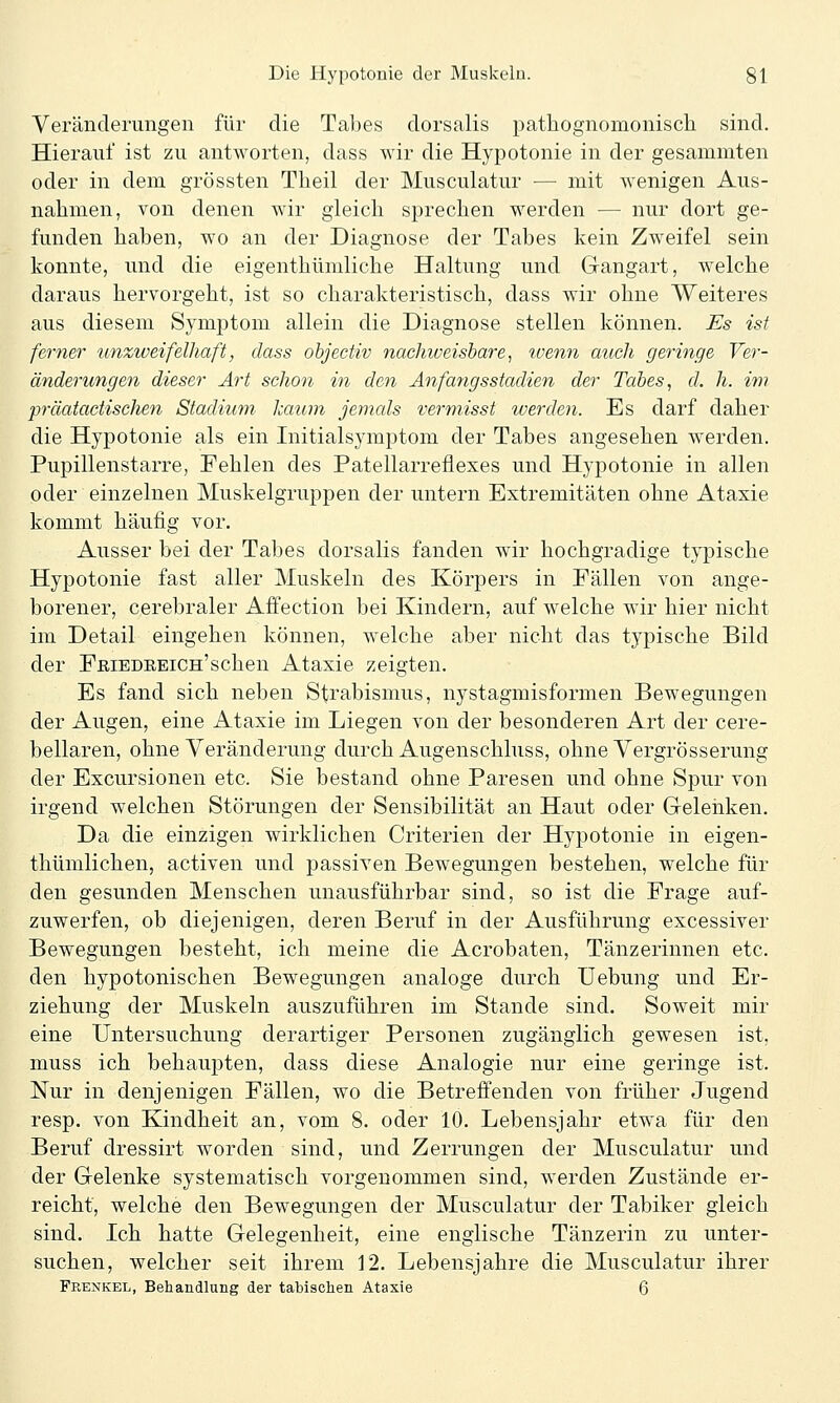 Veränderungen für die Tabes dorsalis pathognomonisch sind. Hierauf ist zu antworten, dass wir die Hypotonie in der gesammten oder in dem grössten Theil der Musculatur —■ mit wenigen Aus- nahmen, von denen wir gleich sprechen werden — nur dort ge- funden haben, wo an der Diagnose der Tabes kein Zweifel sein konnte, und die eigenthümliche Haltung und Gangart, welche daraus hervorgeht, ist so charakteristisch, dass wir ohne Weiteres aus diesem Symptom allein die Diagnose stellen können. Es ist ferner unziveifelhaft, dass ohjectiv nachweishare^ ivenn auch geringe Ver- änderungen dieser Ai't schon in den Anfangs Stadien der Tabes, d. h. im präatactischen Stadium kaum jemals vermisst werden. Es darf daher die Hypotonie als ein Initialsymptom der Tabes angesehen werden. Pupillenstarre, Fehlen des Patellarreflexes und Hypotonie in allen oder einzelnen Muskelgruppen der untern Extremitäten ohne Ataxie kommt häufig vor. Ausser bei der Tabes dorsalis fanden wir hochgradige typische Hypotonie fast aller Muskeln des Körpers in Fällen von ange- borener, cerebraler Affection bei Kindern, auf welche wir hier nicht im Detail eingehen können, welche aber nicht das typische Bild der FßiEDEEiCH'schen Ataxie zeigten. Es fand sich neben Strabismus, nystagmisformen Bewegungen der Augen, eine Ataxie im Liegen von der besonderen Art der cere- bellaren, ohne Veränderung durch Augenschluss, ohne Vergrösserung der Excursionen etc. Sie bestand ohne Paresen und ohne Spur von irgend welchen Störungen der Sensibilität an Haut oder Geleiiken. Da die einzigen wirklichen Criterien der Hypotonie in eigen- thümlichen, activen und j)assiven Bewegungen bestehen, welche für den gesunden Menschen unausführbar sind, so ist die Frage auf- zuwerfen, ob diejenigen, deren Beruf in der Ausführung excessiver Bewegungen besteht, ich meine die Acrobaten, Tänzerinnen etc. den hypotonischen Bewegungen analoge durch Uebung und Er- ziehung der Muskeln auszuführen im Stande sind. Soweit mir eine Untersuchung derartiger Personen zugänglich gewesen ist, muss ich behaupten, dass diese Analogie nur eine geringe ist. Nur in denjenigen Fällen, wo die Betreffenden von früher Jugend resp. von Kindheit an, vom 8. oder 10. Lebensjahr etwa für den Beruf dressirt worden sind, und Zerrungen der Musculatur und der Gelenke systematisch vorgenommen sind, werden Zustände er- reicht, welche den Bewegungen der Musculatur der Tabiker gleich sind. Ich hatte Gelegenheit, eine englische Tänzerin zu unter- suchen, welcher seit ihrem 12. Lebensjahre die Musculatur ihrer Frenkel, Behandlung der tabischen Ataxie 6