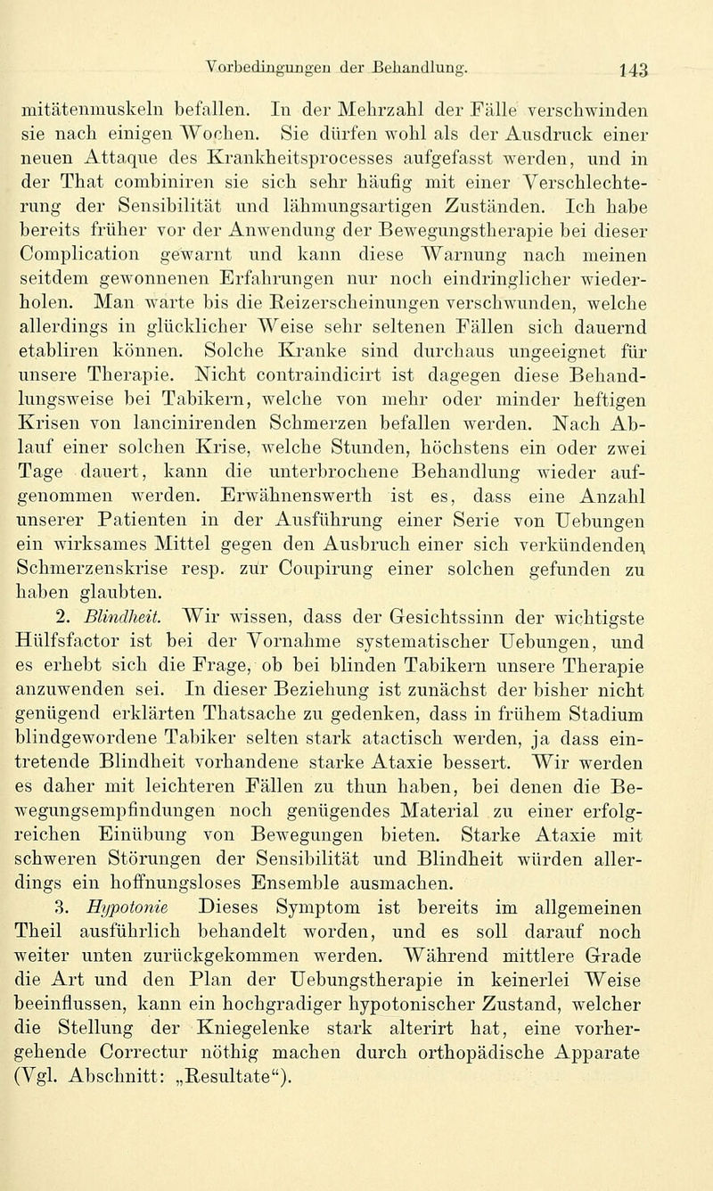 mitätemuuskeln befallen. In der Mehrzahl der Fälle verschwinden sie nach einigen AYochen. Sie dürfen wohl als der Ausdruck einer neuen Attaque des Krankheitsprocesses aufgefasst werden, und in der That combiniren sie sich sehr häufig mit einer Verschlechte- rung der Sensibilität und lähmungsartigen Zuständen. Ich habe bereits früher vor der Anwendung der Bewegungstherapie bei dieser Complication gewarnt und kann diese Warnung nach meinen seitdem gewonnenen Erfahrungen nur noch eindringlicher wieder- holen. Man warte bis die Reizerscheinungen verschwunden, welche allerdings in glücklicher Weise sehr seltenen Fällen sich dauernd etabliren können. Solche Kranke sind durchaus ungeeignet für unsere Therapie. Nicht contraindicirt ist dagegen diese Behand- lungsweise bei Tabikern, welche von mehr oder minder heftigen Krisen von lancinirenden Schmerzen befallen werden. Nach Ab- lauf einer solchen Krise, welche Stunden, höchstens ein oder zwei Tage dauert, kann die unterbrochene Behandlung wieder auf- genommen werden. Erwähnenswerth ist es, dass eine Anzahl unserer Patienten in der Ausführung einer Serie von Uebungen ein wirksames Mittel gegen den Ausbruch einer sich verkündendeii. Schmerz.enskrise resp. zur Coupirung einer solchen gefunden zu haben glaubten. 2. Blindheit. Wir wissen, dass der Gesichtssinn der wichtigste Hülfsfactor ist bei der Vornahme systematischer Uebungen, und es erhebt sich die Frage, ob bei blinden Tabikern unsere Therapie anzuwenden sei. In dieser Beziehung ist zunächst der bisher nicht genügend erklärten Thatsache zu gedenken, dass in frühem Stadium blindgewordene Tabiker selten stark atactisch werden, ja dass ein- tretende Blindheit vorhandene starke Ataxie bessert. Wir werden es daher mit leichteren Fällen zu thun haben, bei denen die Be- wegungsempfindungen noch genügendes Material zu einer erfolg- reichen Einübung von Bewegungen bieten. Starke Ataxie mit schweren Störungen der Sensibilität und Blindheit würden aller- dings ein hoffnungsloses Ensemble ausmachen. 3. Hypotonie Dieses Symptom ist bereits im allgemeinen Theil ausführlich behandelt worden, und es soll darauf noch weiter unten zurückgekommen werden. Während mittlere Grade die Art und den Plan der Uebungstherapie in keinerlei Weise beeinflussen, kann ein hochgradiger hypotonischer Zustand, welcher die Stellung der Kniegelenke stark alterirt hat, eine vorher- gehende Gorrectur nöthig machen durch orthopädische Apparate (Vgl. Abschnitt: „Eesultate).