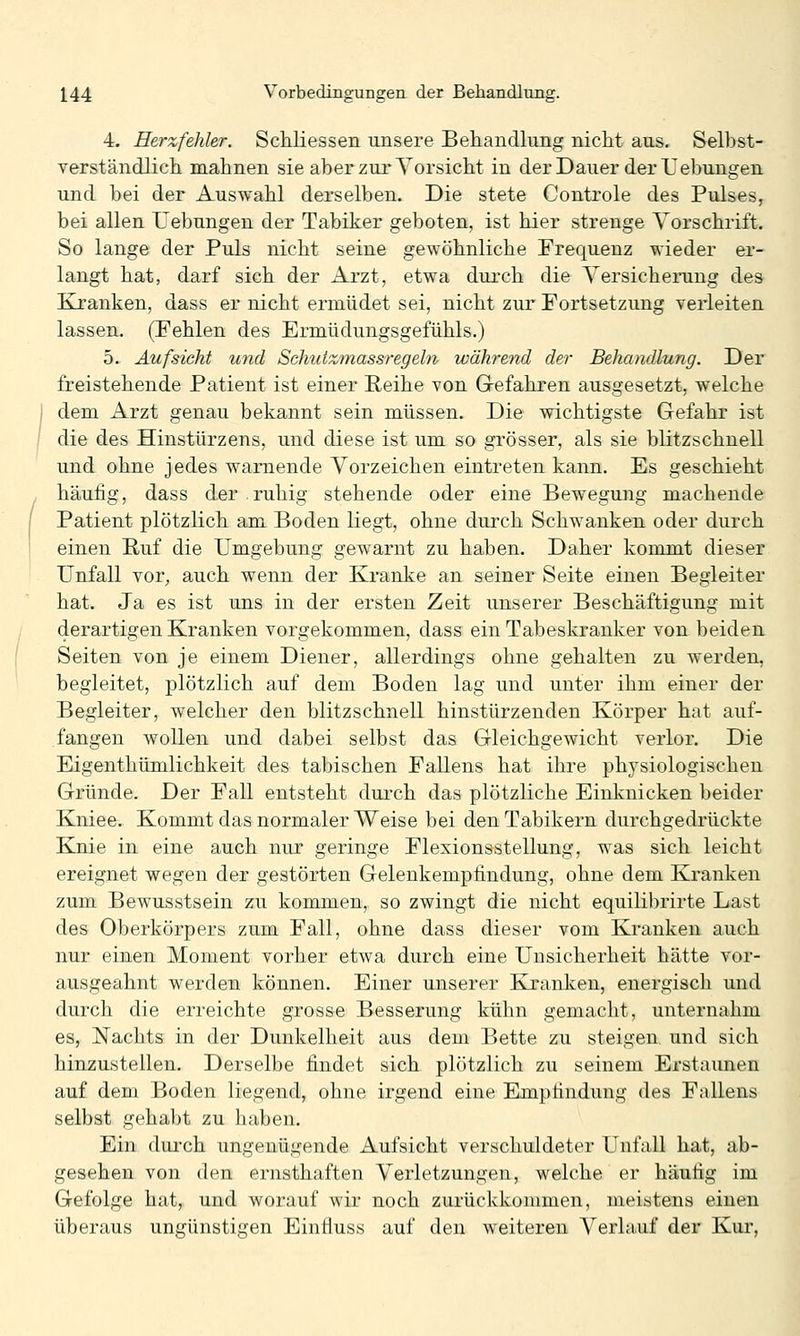 4. Herzfehler. Schliessen unsere Behandlung nicht aus. Selbst- verständlicli mahnen sie aber zur Yorsicht in der Dauer der Hebungen und bei der Auswahl derselben. Die stete Controle des Pulses, bei allen Uebungen der Tabiker geboten, ist hier strenge Vorschrift. So lange der Puls nicht seine gewöhnliche Frequenz wieder er- langt hat, darf sich der Arzt, etwa durch die Versicherung des Kranken, dass er nicht ermüdet sei, nicht zur Fortsetzung verleiten lassen. (Fehlen des Ermüdungsgefühls.) 5. Aufsicht und Schuizmassregeln während der Behandlung. Der freistehende Patient ist einer Reihe von Grefahren ausgesetzt, welche dem Arzt genau bekannt sein müssen. Die wichtigste Gefahr ist die des Hinstürzens, und diese ist um so grösser, als sie blitzschnell und ohne jedes warnende Vorzeichen eintreten kann. Es geschieht häufig, dass der ruhig stehende oder eine Bewegung machende Patient plötzlich am Boden liegt, ohne durch Schwanken oder durch einen Ruf die Umgebung gewarnt zu haben. Daher kommt dieser Unfall vor, auch wenn der Kranke an seiner Seite einen Begleiter hat. Ja es ist uns in der ersten Zeit unserer Beschäftigung mit derartigen Kranken vorgekommen, dass ein Tabeskranker von beiden Seiten von je einem Diener, allerdings ohne gehalten zu werden, begleitet, plötzlich auf dem Boden lag und unter ihm einer der Begleiter, welcher den blitzschnell hinstürzenden Körper hat auf- fangen wollen und dabei selbst das Gleichgewicht verlor. Die Eigenthümlichkeit des tabischen Fallens hat ihre physiologischen Gründe. Der Fall entsteht dui'ch das plötzliche Einknicken beider Kniee. Kommt das normaler Weise bei denTabikern durchgedrückte Knie in eine auch nur geringe Flexionsstellung, was sich leicht ereignet wegen der gestörten Geleukempfindung, ohne dem Kranken zum Bewusstsein zu kommen, so zwingt die nicht equilibrirte Last des Oberkörpers zum Fall, ohne dass dieser vom Kranken auch nur einen Moment vorher etwa durch eine Unsicherheit hätte vor- ausgeahnt werden können. Einer unserer Kranken, energisch und durch die erreichte grosse Besserung kühn gemacht, unternahm es. Nachts in der Dunkelheit aus dem Bette zu steigen, und sich hinzustellen. Derselbe findet sich plötzlich zu seinem Erstaunen auf dem Boden liegend, ohne irgend eine Empfindung des Fallens selbst gehabt zu haben. Ein dui'ch ungenügende Aufsicht verschuldeter Unfall hat, ab- gesehen von den ernsthaften Verletzungen, welche er häufig im Gefolge hat, und worauf wir noch zui-ückkommen, meistens einen überaus ungünstigen Einfiuss auf den weiteren Verlauf der Kui',