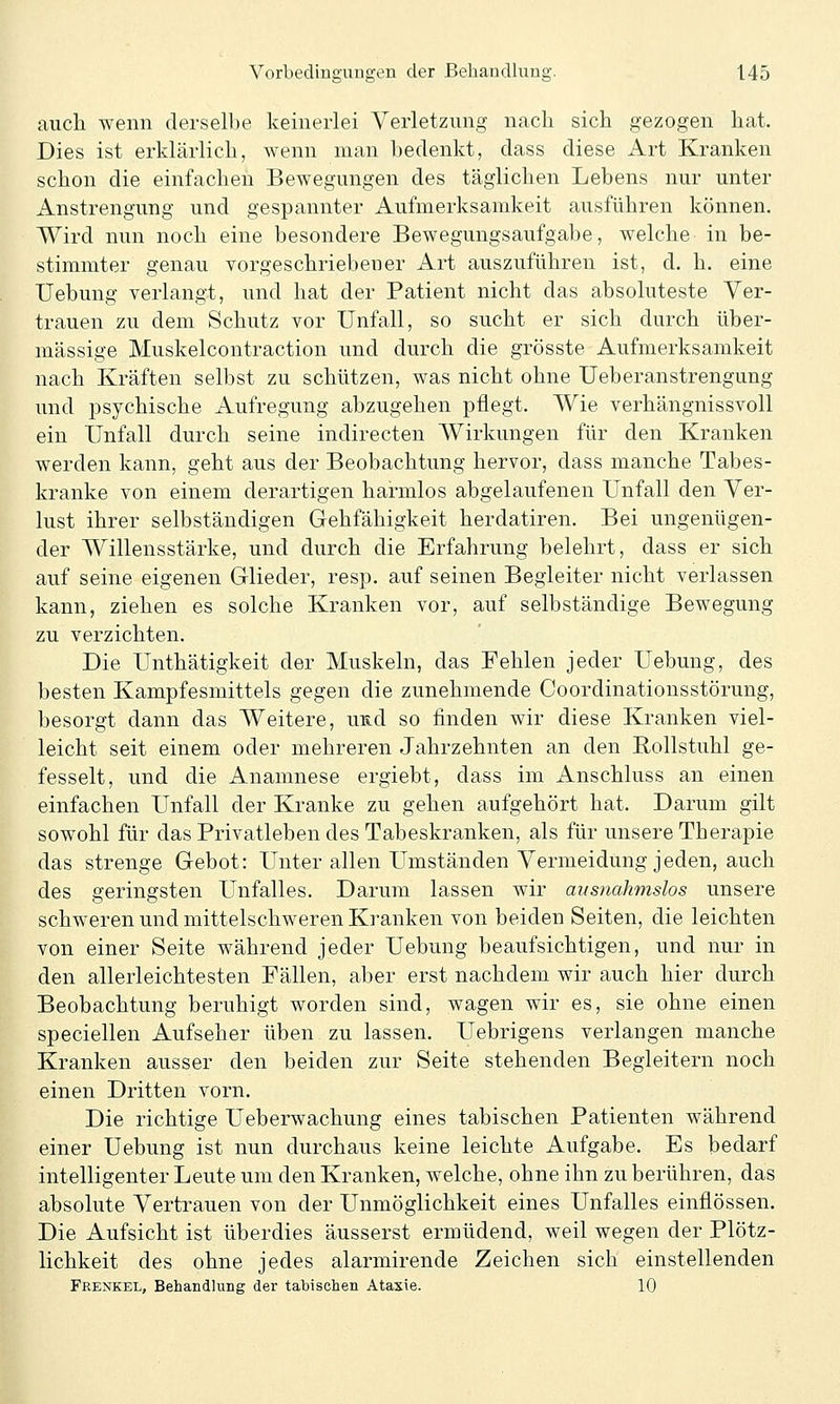 auch wenn derselbe keinerlei Verletzung nach sich gezogen hat. Dies ist erklärlich, wenn man bedenkt, dass diese Art Kranken schon die einfachen Bewegungen des täglichen Lebens nur unter Anstrengung und gespannter Aufmerksamkeit ausführen können. Wird nun noch eine besondere Bewegungsaufgabe, welche in be- stimmter genau vorgeschriebener Art auszuführen ist, d. h. eine Uebung verlangt, und hat der Patient nicht das absoluteste Ver- trauen zu dem Schutz vor Unfall, so sucht er sich durch über- mässige Muskelcontraction und durch die grösste Aufmerksamkeit nach Kräften selbst zu schützen, was nicht ohne Ueberanstrengung und psychische Aufregung abzugehen pflegt. Wie verhängnissvoll ein Unfall durch seine indirecten Wirkungen für den Kranken werden kann, geht aus der Beobachtung hervor, dass manche Tabes- kranke von einem derartigen harmlos abgelaufenen Unfall den Ver- lust ihrer selbständigen Gehfähigkeit herdatiren. Bei ungenügen- der Willensstärke, und durch die Erfahrung belehrt, dass er sich auf seine eigenen Glieder, resp. auf seinen Begleiter nicht verlassen kann, ziehen es solche Kranken vor, auf selbständige Bewegung zu verzichten. Die Unthätigkeit der Muskeln, das Fehlen jeder Uebung, des besten Kampfesmittels gegen die zunehmende Coordinationsstörung, besorgt dann das Weitere, uE.d so finden wir diese Kranken viel- leicht seit einem oder mehreren Jahrzehnten an den Rollstuhl ge- fesselt, und die Anamnese ergiebt, dass im Anschluss an einen einfachen Unfall der Kranke zu gehen aufgehört hat. Darum gilt sowohl für das Privatleben des Tabeskranken, als für unsere Therapie das strenge Gebot: Unter allen Umständen Vermeidung jeden, auch des geringsten Unfalles. Darum lassen wir ausnahmslos unsere schweren und mittelschweren Kranken von beiden Seiten, die leichten von einer Seite während jeder Uebung beaufsichtigen, und nur in den allerleichtesten Fällen, aber erst nachdem wir auch hier durch Beobachtung beruhigt worden sind, wagen wir es, sie ohne einen speciellen Aufseher üben zu lassen. Uebrigens verlangen manche Kranken ausser den beiden zur Seite stehenden Begleitern noch einen Dritten vorn. Die richtige Ueberwachung eines tabischen Patienten während einer Uebung ist nun durchaus keine leichte Aufgabe. Es bedarf intelligenter Leute um den Kranken, welche, ohne ihn zu berühren, das absolute Vertrauen von der Unmöglichkeit eines Unfalles einflössen. Die Aufsicht ist überdies äusserst ermüdend, weil wegen der Plötz- lichkeit des ohne jedes alarmirende Zeichen sich einstellenden Frenkel, Behandlung der tabischen Ataxie. 10
