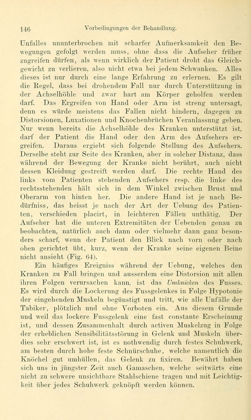 Unfalles iinimterbrochen mit scharfer Aufmerksamkeit den Be- wegungen gefolgt werden muss, ohne dass die Aufseher früher zugreifen dürfen, als wenn wirklich der Patient droht das Gleich- gewicht zu verlieren, also nicht etwa bei jedem Schwanken. Alles dieses ist nur durch eine lange Erfahrung zu erlernen. Es gilt die Regel, dass bei drohendem Fall nur durch Unterstützung in der Achselhöhle und zwar hart am Körper geholfen werden darf. Das Ergreifen von Hand oder Arm ist streng untersagt, denn es würde meistens das Fallen nicht hindern, dagegen zu Distorsionen, Luxationen und Knochenbrüchen Veranlassung geben. Nur.' wenn bereits die Achselhöhle des Kranken unterstützt ist, darf der Patient die Hand oder den Arm des Aufsehers er- greifen. Daraus ergiebt sich folgende Stellung des Aufsehers. Derselbe steht zur Seite des Kranken, aber in solcher Distanz, dass während der Bewegung der Kranke nicht berührt, auch nicht dessen Kleidung gestreift werden darf. Die rechte Hand des links vom Patienten stehenden Aufsehers resp. die linke des rechtsstehenden hält sich in dem Winkel zwischen Brust und Oberarm von hinten her. Die andere Hand ist je nach Be- dürfniss, das heisst je nach der Art der Uebung des Patien- ten, verschieden placirt, in leichteren Fällen unthätig. Der Aufseher hat die unteren Extremitäten der Hebenden genau zu beobachten, natürlich auch dann oder vielmehr dann ganz beson- ders scharf, wenn der Patient den Blick nach vorn oder nach oben gerichtet übt, kurz, wenn der Kranke seine eigenen Beine nicht ansieht (Fig. 64). Ein häufiges Ereigniss während der Uebung, welches den Kranken zu Fall bringen und ausserdem eine Distorsion mit allen ihren Folgen verursachen kann, ist das Umknicken des Fusses. Es wird durch die Lockerung des Fussgelenkes in Folge Hypotonie der eingehenden Muskeln begünstigt und tritt, wie alle LTnf alle der Tabiker, plötzlich und ohne Vorboten ein. Aus diesem Grunde und weil das lockere Fussgelenk eine fast constante Erscheinung ist, und dessen Zusammenhalt durch activen Muskelzug in Folge der erheblichen Sensibilitätsstörung in Gelenk und Muskeln über- dies sehr erschwert ist, ist es nothwendig durch festes Schuhwerk, am besten durch hohe feste Schnürschuhe, welche namentlich die Knöchel gut umhüllen, das Gelenk zu tixiren. Bewährt haben sich uns in jüngster Zeit auch Gamaschen, welche seitwärts eine nicht zu scliwere unsichtbare Stahlschiene tragen und mit Leichtig- keit über jedes Schuliwerk geknöpft Averden können.