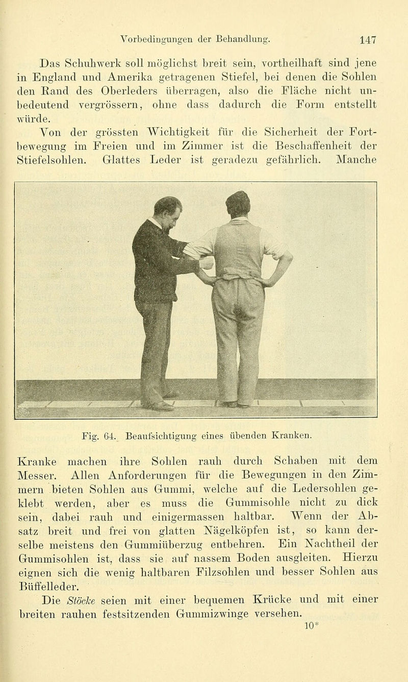 Das Schuhwerk soll möglichst breit sein, vortheilhaft sind jene in England und Amerika getragenen Stiefel, bei denen die Sohlen den Rand des Oberleders überragen, also die Fläche nicht un- bedeutend vergrössern, ohne dass dadurch die Form entstellt würde. Von der grössten Wichtigkeit für die Sicherheit der Fort- bewegung im Freien und im Zimmer ist die Beschaffenheit der Stiefelsohlen. Glattes Leder ist geradezu gefährlich. Manche Fig. 64. Beaufsichtigung eines übenden Kranken. Kranke machen ihre Sohlen rauh durch Schaben mit dem Messer. Allen Anforderungen für die Bewegungen in den Zim- mern bieten Sohlen aus Gummi, welche auf die Ledersohlen ge- klebt werden, aber es muss die Gummisohle nicht zu dick sein, dabei rauh und einigermassen haltbar. Wenn der Ab- satz breit und frei von glatten Nägelköpfen ist, so kann der- selbe meistens den Gummiüberzug entbehren. Ein Nachtheil der Gummisohlen ist, dass sie auf nassem Boden ausgleiten. Hierzu eignen sich die wenig haltbaren Filzsohlen und besser Sohlen aus Büffelleder. ~ Die Stöcke seien mit einer bequemen Krücke und mit einer breiten rauhen festsitzenden Gummizwinge versehen. 10*