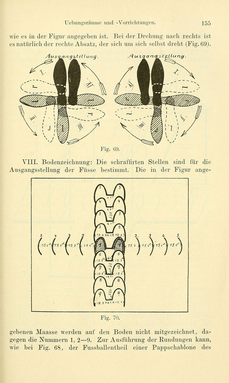 wie es in der Figur angegeben ist. Bei der Drehung nach rechts ist es natürlich der rechte Absatz, der sich um sich selbst dreht (Fig. 69). Fig. 69. VIII. Bodenzeichnung: Die schraflirten Stellen sind für die Ausgangsstellung der Füsse bestimmt. Die in der Figur ange- /?\ /jN f2\ /2V f/J,5'''*^/2J ■ 1 ^^^ ^ ^^^v \ L/i.jX6.s*:'J, i: Fig. 70. gebenen Maasse werden auf den Boden nicht mitgezeichnet, da- gegen die Nummern 1, 2—9. Zur Ausführung der Rundungen kann, wie bei Fig. 68, der Fussballentheil einer Pappschablone des