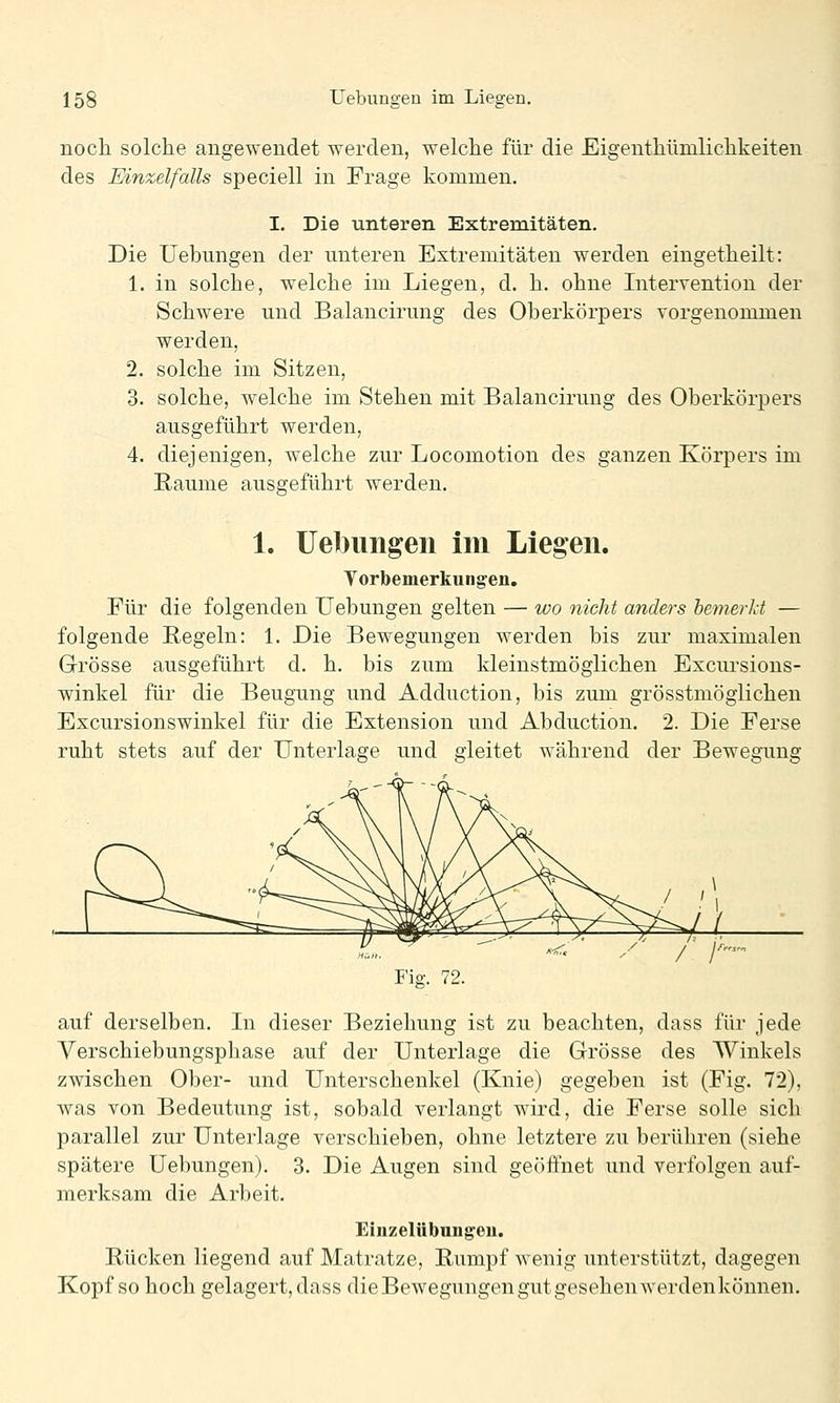noch solche angewendet werden, welche für die Eigenthümlichkeiten des Einzelfalls speciell in Frage kommen. I. Die unteren Extremitäten. Die Uebungen der unteren Extremitäten werden eingetheilt: 1. in solche, welche im Liegen, d. h. ohne Intervention der Schwere und Balancirung des Oberkörpers vorgenommen werden, 2. solche im Sitzen, 3. solche, welche im Stehen mit Balancirung des Oberkörpers ausgeführt werden, 4. diejenigen, welche zur Locomotion des ganzen Körpers im Räume ausgeführt werden. 1. Uebungen im Liegen. Vorbemerkungen. Für die folgenden Uebungen gelten — wo nicht anders bemerkt — folgende Regeln: 1. Die Bewegungen werden bis zur maximalen Grösse ausgeführt d. h. bis zum kleinstmöglichen Excui'sions- winkel für die Beugung und Adduction, bis zum grösstmöglichen Excursionswinkel für die Extension und Abduction. 2. Die Ferse ruht stets auf der Unterlage und gleitet während der Bewegung I'ig. 72. auf derselben. In dieser Beziehung ist zu beachten, dass für jede Verschiebungsphase auf der Unterlage die Grösse des Winkels zwischen Ober- und Unterschenkel (Knie) gegeben ist (Fig. 72), was von Bedeutung ist, sobald verlangt wird, die Ferse solle sich parallel zur Unterlage verschieben, ohne letztere zu berühren (siehe spätere Uebungen). 3. Die Augen sind geöffnet und verfolgen auf- merksam die Arbeit. Einzelübnngeu. Rücken liegend auf Matratze, Rumpf wenig unterstützt, dagegen Kopf so hoch gelagert, dass dieBewegungen gut gesehen werdenkönnen.