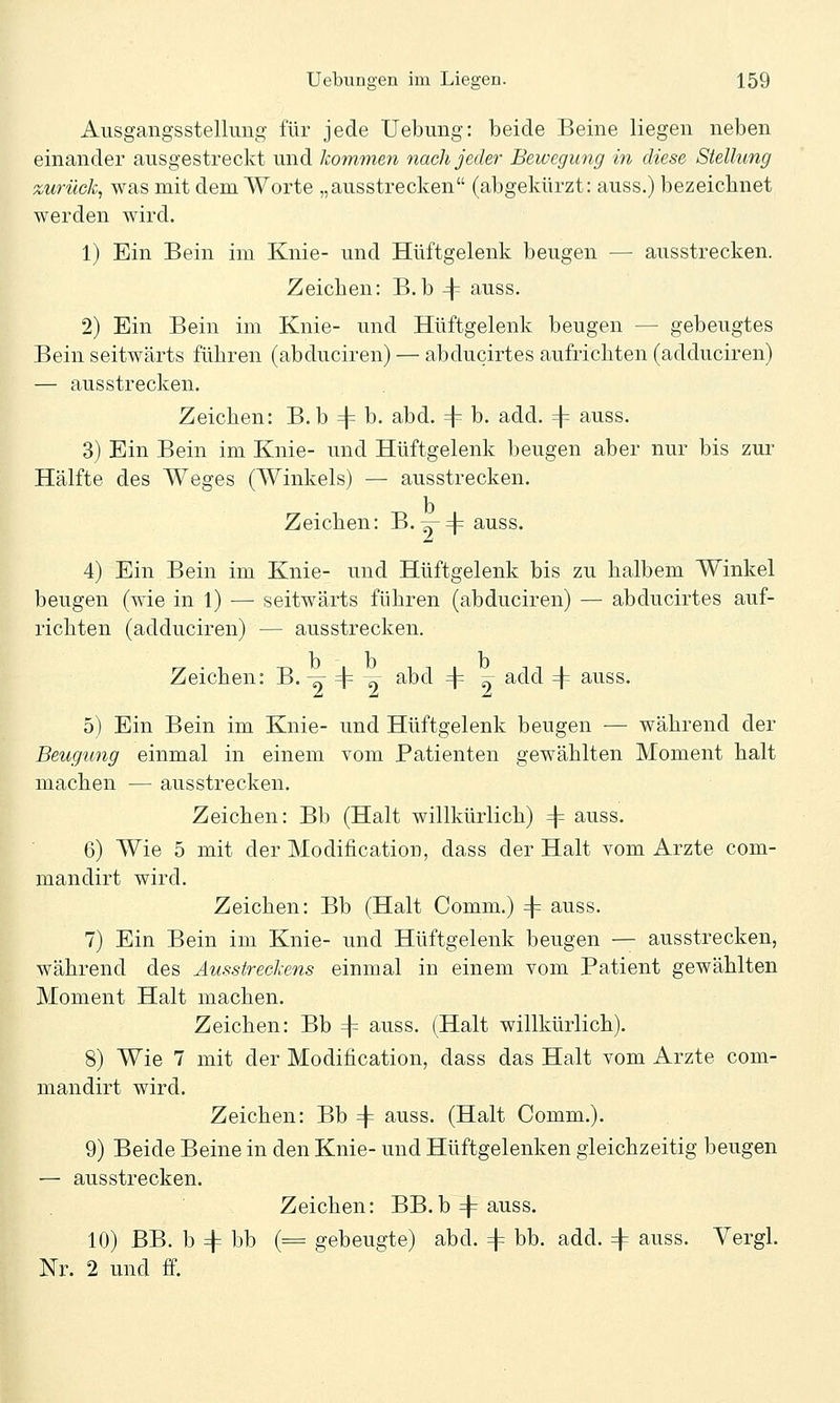 Ausgangsstellung für jede Uebung: beide Beine liegen neben einander ausgestreckt und kommen nach jeder Bewegung in diese Stellung zurück, was mit dem Worte „ausstrecken (abgekürzt: auss.) bezeichnet werden wird. 1) Ein Bein im Knie- und Hüftgelenk beugen — ausstrecken. Zeichen: B.b 4^ auss. 2) Ein Bein im Knie- und Hüftgelenk beugen — gebeugtes Bein seitwärts führen (abduciren) — abducirtes aufrichten (adduciren) — ausstrecken. Zeichen: B. b =|= b. abd. 4^ b. add. 4= auss. 3) Ein Bein im Knie- und Hüftgelenk beugen aber nur bis zur Hälfte des Weges (Winkels) — ausstrecken. Zeichen: B. y4= auss. 4) Ein Bein im Knie- und Hüftgelenk bis zu halbem Winkel beugen (wie in 1) — seitwärts führen (abduciren) — abducirtes auf- richten (adduciren) — ausstrecken. b b b Zeichen: B. ^ =j= -^r abd 4 9 ^cld =|= auss. 5) Ein Bein im Knie- und Hüftgelenk beugen — während der Beugung einmal in einem vom Patienten gewählten Moment halt machen — ausstrecken. Zeichen: Bb (Halt willkürlich) 4= auss. 6) Wie 5 mit der Modification, dass der Halt vom Arzte com- mandirt wird. Zeichen: Bb (Halt Comm.) 4 auss. 7) Ein Bein im Knie- und Hüftgelenk beugen — ausstrecken, während des Ausstreckens einmal in einem vom Patient gewählten Moment Halt machen. Zeichen: Bb 4 auss. (Halt willkürlich). 8) Wie 7 mit der Modification, dass das Halt vom Arzte com- mandirt wird. Zeichen: Bb 4 auss. (Halt Comm.). 9) Beide Beine in den Knie- und Hüftgelenken gleichzeitig beugen — ausstrecken. Zeichen: BB.b4auss. 10) BB. b 4 bb (= gebeugte) abd. 4 bb. add. 4 auss. Yergl. Nr. 2 und ff.