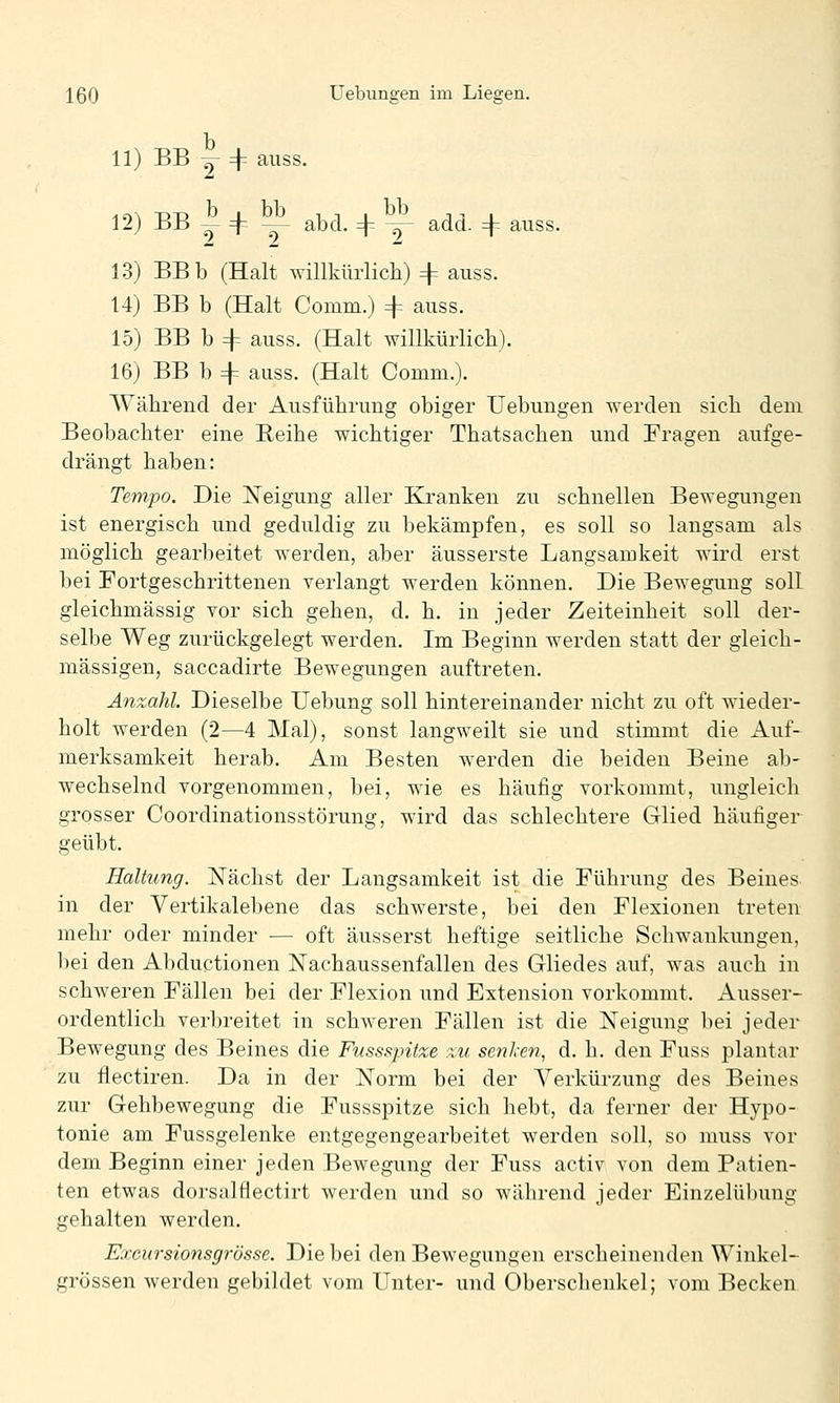 11) BB j 4-- auss. 12) BB I + y^ abd. + ^ add. ={= auss. 13) BBb (Halt willkürlich) 4= auss. 14) BB b (Halt Comm.) 4 auss. 15) BB b 4 auss. (Halt willkürlich). 16) BB b =1= auss. (Halt Comm.). Während der Ausführung obiger üebungen werden sich dem Beobachter eine Reihe wichtiger Thatsachen und Fragen aufge- drängt haben: Tempo. Die Neigung aller Kranken zu schnellen Bewegungen ist energisch und geduldig zu bekämpfen, es soll so langsam als möglich gearbeitet werden, aber äusserste Langsamkeit wird erst bei Fortgeschrittenen verlangt werden können. Die Bewegung soll gleichmässig vor sich gehen, d. h. in jeder Zeiteinheit soll der- selbe Weg zurückgelegt werden. Im Beginn werden statt der gleich- massigen, saccadirte Bewegungen auftreten. Anzahl Dieselbe Uebung soll hintereinander nicht zu oft wieder- holt werden (2—4 Mal), sonst langweilt sie und stimmt die Auf- merksamkeit herab. Am Besten werden die beiden Beine ab- wechselnd vorgenommen, bei, wie es häufig vorkommt, ungleich grosser Coordinationsstörung, wird das schlechtere Glied häufiger geübt. Haltung. Nächst der Langsamkeit ist die Führung des Beines in der Vertikalebene das schwerste, bei den Flexionen treten mehr oder minder — oft äusserst heftige seitliche Schwankungen, bei den Abductionen Nachaussenfallen des Gliedes auf, was auch in schweren Fällen bei der Flexion und Extension vorkommt. Ausser- ordentlich verbreitet in schweren Fällen ist die Neigung bei jeder Bewegung des Beines die Fussspitze zu senken, d. h. den Fuss plantar zu flectiren. Da in der Norm bei der Verkürzung des Beines zur Gehbewegung die Fussspitze sich hebt, da ferner der Hypo- tonie am Fussgelenke entgegengearbeitet werden soll, so muss vor dem Beginn einer jeden Bewegung der Fuss activ von dem Patien- ten etwas dorsalflectirt werden und so während jeder Einzelübung gehalten werden. Excursionsgrösse. Die bei den Bewegungen erscheinenden Winkel- grössen werden gebildet vom Unter- und Oberschenkel; vom Becken