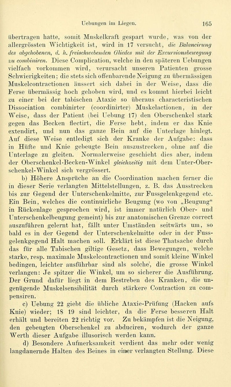 übertragen hatte, somit Muskelkraft gespart wurde, was von der allergrössten Wichtigkeit ist, wird in 17 versucht, die Balancirung des ab gehobenen, d. h. freischwebenden Gliedes mit der Excursionsbewegung zti combiniren. Diese Complication, welche in den späteren Uebungen vielfach vorkommen wird, verursacht unseren Patienten grosse Schwierigkeiten; die stets sich offenbarende Neigung zu übermässigen Muskelcontractionen äussert sich dabei in der Weise, dass die Ferse übermässig hoch gehoben wird, und es kommt hierbei leicht zu einer bei der tabischen Ataxie so überaus characteristischen Dissociation combinirter (coordinirter) Muskelactionen, in der Weise, dass der Patient (bei Uebung 17) den Oberschenkel stark gegen das Becken flectirt, die Perse hebt, indem er das Knie extendirt, und nun das ganze Bein auf die Unterlage hinlegt. Auf diese Weise entledigt sich der Kranke der Aufgabe: dass in Hüfte und Knie gebeugte Bein auszustrecken, ohne auf die Unterlage zu gleiten. Normalerweise geschieht dies aber, indem der Oberschenkel-Becken-Winkel gleichzeitig mit dem Unter-Ober- schenkel-Winkel sich vergrössert. b) Höhere Ansprüche an die Coordination machen ferner die in dieser Serie verlangten Mittelstellungen, z. B. das Ausstrecken bis zur Gegend der Unterschenkelmitte, zur Fussgelenkgegend etc. Ein Bein, welches die continuirliche Beugung (wo von „Beugung in Rückenlage gesprochen wird, ist immer natürlich Ober- und Unterschenkelbeugung gemeint) bis zur anatomischen Grenze correct auszuführen gelernt hat, fällt unter Umständen seitwärts um, so bald es in der Gegend der Unterschenkelmitte oder in der Fuss- gelenkgegend Halt machen soll. Erklärt ist diese Thatsache durch das für alle Tabischen giltige Gesetz, dass Bewegungen, welche starke, resp. maximale Muskelcontractionen und somit kleine Winkel bedingen, leichter ausführbar sind als solche^ die grosse Winkel verlangen: Je spitzer die Winkel, um so sicherer die Ausführung. Der Grund dafür liegt in dem Bestreben des Kranken, die un- genügende Muskelsensibilität durch stärkere Contraction zu com- pensiren. c) Uebung 22 giebt die übliche Ataxie-Prüfung (Hacken aufs Knie) wieder; 18 19 sind leichter, da die Ferse besseren Halt erhält und bereiten 22 richtig vor. Zu bekämpfen ist die Neigung, den gebeugten Oberschenkel zu abduciren, wodurch der ganze Werth dieser Aufgabe illusorisch werden kann. d) Besondere Aufmerksamkeit verdient das mehr oder wenig langdauernde Halten des Beines in einser verlangten Stellung. Diese