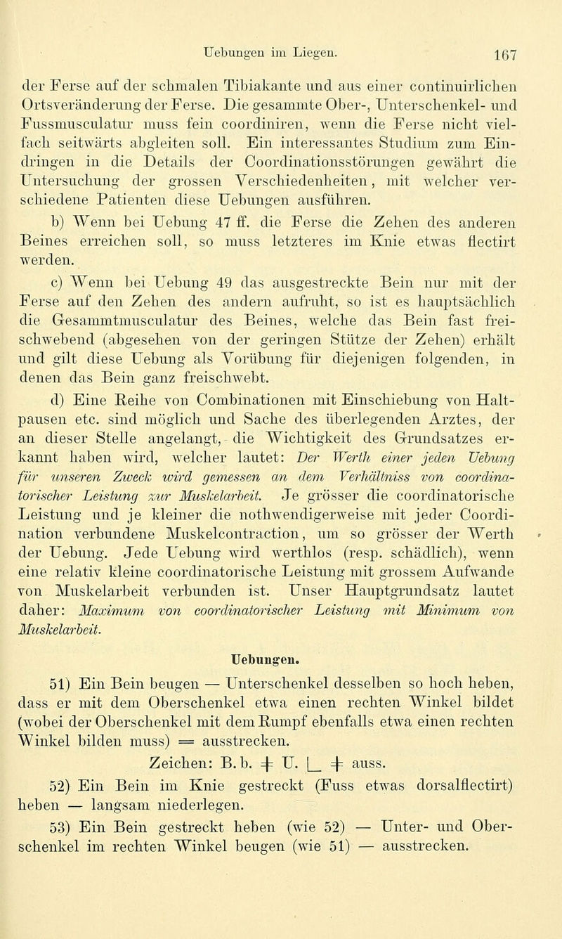 der Ferse auf der schmalen Tibiakante und aus einer continuirlichen Ortsveränderung der Ferse. Die gesammte Ober-, Unterschenkel- und Fussmusculatur muss fein coordiniren, wenn die Ferse nicht viel- fach seitwärts abgleiten soll. Bin interessantes Studium zum Ein- dringen in die Details der Coordinationsstörungen gewährt die Untersuchung der grossen Verschiedenheiten, mit welcher ver- schiedene Patienten diese Uebungen ausführen, b) Wenn bei Uebung 47 ff. die Ferse die Zehen des anderen Beines erreichen soll, so muss letzteres im Knie etwas flectirt werden. c) Wenn bei Uebung 49 das ausgestreckte Bein nur mit der Ferse auf den Zehen des andern aufruht, so ist es hauptsächlich die Gesammtmusculatur des Beines, welche das Bein fast frei- schwebend (abgesehen von der geringen Stütze der Zehen) erhält und gilt diese Uebung als Yorübung für diejenigen folgenden, in denen das Bein ganz freischwebt. d) Eine Reihe von Combinationen mit Einschiebung von Halt- pausen etc. sind möglich und Sache des überlegenden Arztes, der an dieser Stelle angelangt, die Wichtigkeit des Grundsatzes er- kannt haben wird, welcher lautet: Der Werth einer jeden Uebung für unseren Zweck wird gemessen an dem Verliältniss von coordina- torischer Leistung zur Muskelarbeit Je grösser die coordinatorische Leistung und je kleiner die nothwendigerweise mit jeder Coordi- nation verbundene Muskelcontraction, um so grösser der Werth der Uebung. Jede Uebung wird werthlos (resp. schädlich), wenn eine relativ kleine coordinatorische Leistung mit grossem Aufwände von Muskelarbeit verbunden ist. Unser Hauptgrundsatz lautet daher: Maxim,um von coordinatorischer Leistung mit Minimum von Muskelarbeit. Uebungen. 51) Ein Bein beugen — Unterschenkel desselben so hoch heben, dass er mit dem Oberschenkel etwa einen rechten Winkel bildet (wobei der Oberschenkel mit dem Rumpf ebenfalls etwa einen rechten Winkel bilden muss) = ausstrecken. Zeichen: B. b. 4= U. |_ 4= auss. 52) Ein Bein im Knie gestreckt (Fuss etwas dorsalüectirt) heben — langsam niederlegen. 53) Ein Bein gestreckt heben (wie 52) — Unter- und Ober- schenkel im rechten Winkel beugen (wie 51) — ausstrecken.