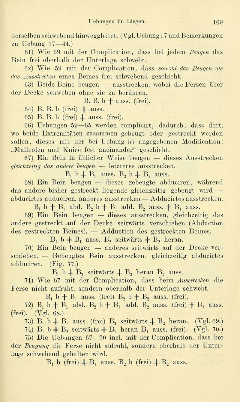 derselben schwebend hinweggleitet. (Vgl.Uebungl? und Bemerkungen zu üebung 17—44.) 61) Wie 59 mit der Complication, dass bei jedem Beugen das Bein frei oberhalb der Unterlage schwebt. 62) Wie 59 mit der Complication, dass soivohl das Beugen als das Äusstreclien eines Beines frei schwebend geschieht. 63) Beide Beine beugen — ausstrecken, wobei die Fersen über der Decke schweben ohne sie zu berühren. B. B. b 4^ auss. (frei). 64) B. B. b (frei) + auss. 65) B. B. b (frei) 4= auss. (frei). 66) Uebungen 59—65 werden complicirt, dadurch, dass dort, wo beide Extremitäten zusammen gebeugt oder gestreckt werden sollen, dieses mit der bei Uebung 55 angegebenen Modification: „Malleolen und Kniee fest aneinander geschieht. 67) Ein Bein in üblicher Weise beugen — dieses Ausstrecken gleichzeitig das andere beugen — letzteres ausstrecken. B| b 4= B| auss. B2 b =|= B2 auss. 68) Ein Bein beugen — dieses gebeugte abduciren, während das andere bisher gestreckt liegende gleichzeitig gebeugt wird — abducirtes adduciren, anderes ausstrecken — Adducirtes ausstrecken. B[ b 4= B, abd. Bj b 4= B[ add. Bj auss. 4= ^v auss. 69) Ein Bein beugen — dieses ausstrecken, gleichzeitig das andere gestreckt auf der Decke seitwärts verschieben (Abduction des gestreckten Beines). — Adduction des gestreckten Beines. Bj b 4= B^ auss. B2 seitwärts 4= B2 heran. 70) Ein Bein beugen — anderes seitwärts auf der Decke ver- schieben. — Gebeugtes Bein ausstrecken, gleichzeitig abducirtes adduciren. (Fig. 77.) Bj b 4= B2 seitwärts 4= B2 hieran B^ auss. 71) Wie 67 mit der Complication, dass beim Ausstrecken die Ferse nicht aufruht, sondern oberhalb der Unterlage schwebt. B^ b 4= Bj auss. (frei) B2 b 4^ B2 auss. (frei). 72) B^ b 4^ B^ abd. B2 b 4= Bi add. B2 auss. (frei) 4= Bi auss. (frei). (Vgl. 68.) 73) Bi b 4= B^ auss. (frei) B2 seitwärts 4^ B2 heran. (Vgl. 69.) 74) Bi b 4^ B2 seitwärts 4= B2 heran B^ auss. (frei). (Vgl. 70.) 75) Die Uebungen 67—70 incl. mit der Complication, dass bei der Beugung die Ferse nicht aufruht, sondern oberhalb der Unter- lage schwebend gehalten wird. B| b (frei) 4= B^ auss. Bj b (frei) 4= B2 auss.