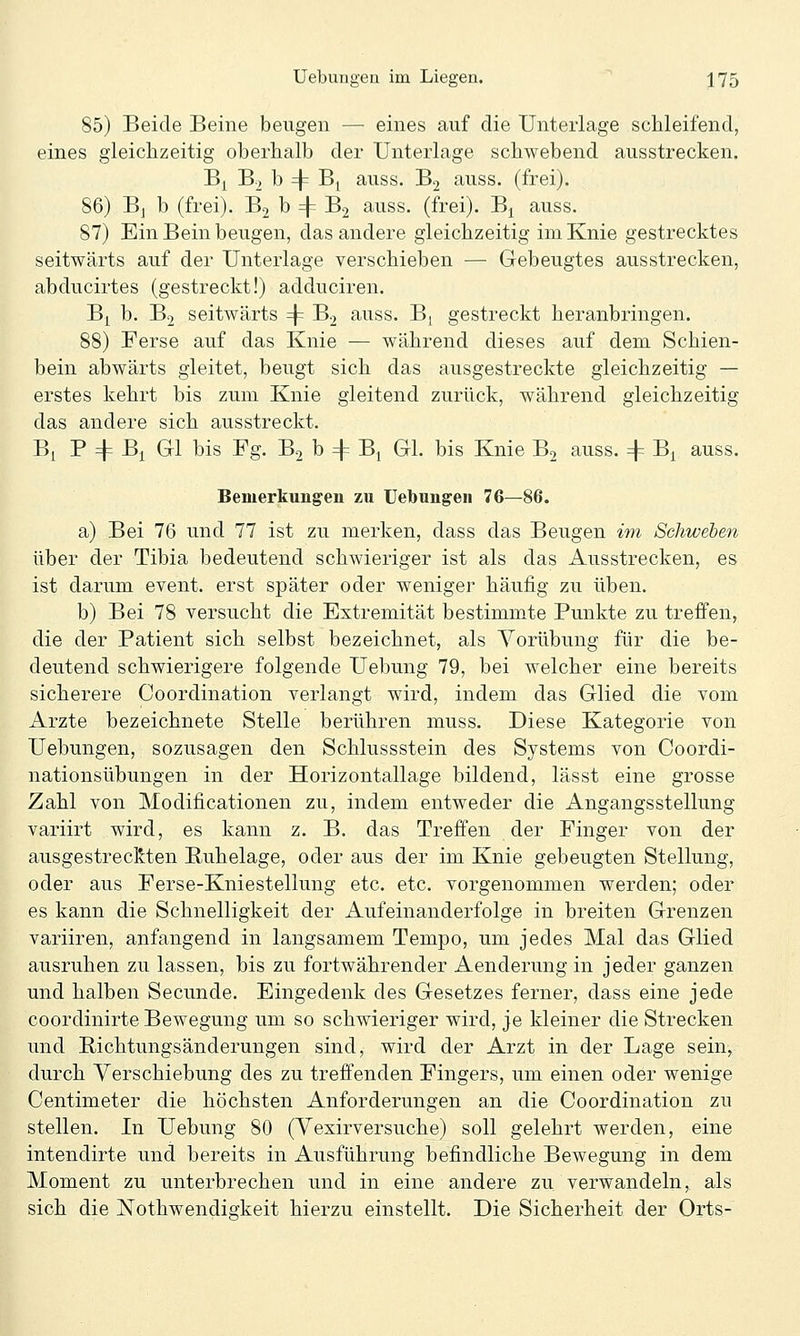 85) Beide Beine beugen — eines auf die Unterlage schleifend, eines gleichzeitig oberhalb der Unterlage schwebend ausstrecken. Bi B., b 4= Bj auss. B2 auss. (frei). 86) Bj b (frei). Bj b =|= B2 auss. (frei). B^ auss. 87) Ein Bein beugen, das andere gleichzeitig im Knie gestrecktes seitwärts auf der Unterlage verschieben — Gebeugtes ausstrecken, abducirtes (gestreckt!) adduciren. B| b. B2 seitwärts 4= B2 auss. Bj gestreckt heranbringen. 88) Ferse auf das Knie — während dieses auf dem Schien- bein abwärts gleitet, beugt sich das ausgestreckte gleichzeitig — erstes kehrt bis zum Knie gleitend zurück, während gleichzeitig das andere sich ausstreckt. Bi P 4= Bj^ Gl bis Fg. B2 b 4= B, Gl. bis Knie Bj auss. 4= B^ auss. Bemerkungen zu Uebungen 76—86. a) Bei 76 und 77 ist zu merken, dass das Beugen im Schweben über der Tibia bedeutend schwieriger ist als das Ausstrecken, es ist darum event. erst später oder weniger häufig zu üben. b) Bei 78 versucht die Extremität bestimmte Punkte zu treffen, die der Patient sich selbst bezeichnet, als A^orübung für die be- deutend schwierigere folgende Uebung 79, bei welcher eine bereits sicherere Coordination verlangt wird, indem das Glied die vom Arzte bezeichnete Stelle berühren muss. Diese Kategorie von Uebungen, sozusagen den Schlussstein des Systems von Coordi- nationsübungen in der Horizontallage bildend, lässt eine grosse Zahl von Modificationen zu, indem entweder die Angangsstellung variirt wird, es kann z. B. das Treffen der Finger von der ausgestreckten Buhelage, oder aus der im Knie gebeugten Stellung, oder aus Ferse-Kniestellung etc. etc. vorgenommen werden; oder es kann die Schnelligkeit der Aufeinanderfolge in breiten Grenzen variiren, anfangend in langsamem Tempo, um jedes Mal das Glied ausruhen zu lassen, bis zu fortwährender Aenderung in jeder ganzen und halben Secunde. Eingedenk des Gesetzes ferner, dass eine jede coordinirte Bewegung um so schwieriger wird, je kleiner die Strecken und Bichtungsänderungen sind, wird der Arzt in der Lage sein, durch Verschiebung des zu treffenden Fingers, um einen oder wenige Centimeter die höchsten Anforderungen an die Coordination zu stellen. In Uebung 80 (Vexirversuche) soll gelehrt werden, eine intendirte und bereits in Ausführung befindliche Bewegung in dem Moment zu unterbrechen und in eine andere zu verwandeln, als sich die jSTothwendigkeit hierzu einstellt. Die Sicherheit der Orts-