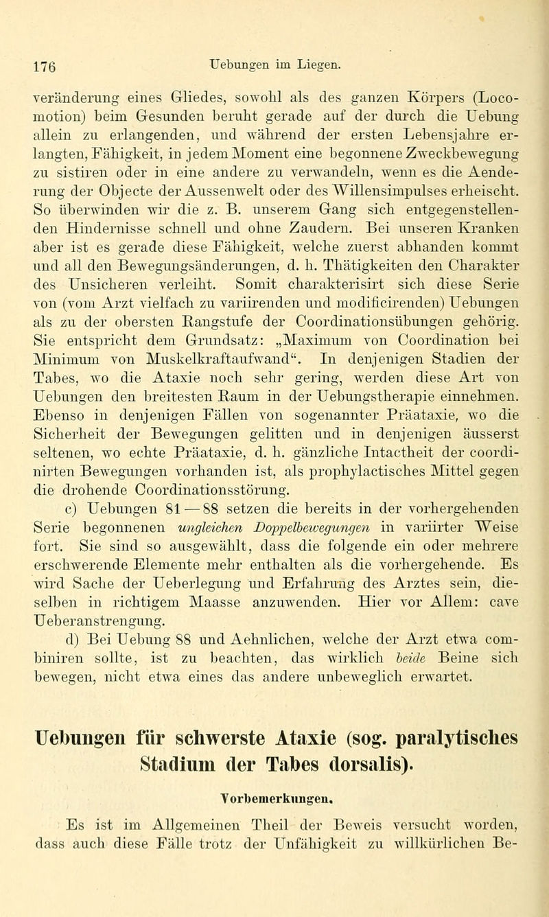 Veränderung eines Gliedes, sowohl als des ganzen Körpers (Loco- motion) beim Gesunden beruht gerade auf der durch die Uebung allein zu erlangenden, und während der ersten Lebensjahre er- langten, Fähigkeit, in jedem Moment eine begonnene Zweckbewegung zu sistiren oder in eine andere zu verwandeln, wenn es die Aende- rung der Objecte der Aussenwelt oder des Willensimpulses erheischt. So überwinden wir die z. B. unserem Gang sich entgegenstellen- den Hindernisse schnell und ohne Zaudern. Bei unseren Kranken aber ist es gerade diese Fähigkeit, welche zuerst abhanden kommt und all den Bewegungsänderungen, d. h. Thätigkeiten den Charakter des Unsicheren verleiht. Somit charakterisirt sich diese Serie von (vom Arzt vielfach zu variirenden und modificirenden) Uebungen als zu der obersten Rangstufe der Coordinationsübungen gehörig. Sie entspricht dem Grundsatz: „Maximum von Coordination bei Minimum von Muskelkraftaufwand. In denjenigen Stadien der Tabes, wo die Ataxie noch sehr gering, werden diese Art von Uebungen den breitesten Raum in der Uebungstherapie einnehmen. Ebenso in denjenigen Fällen von sogenannter Präataxie, wo die Sicherheit der Bewegungen gelitten und in denjenigen äusserst seltenen, wo echte Präataxie, d. h. gänzliche Intactheit der coordi- nirten Bewegungen vorhanden ist, als prophylactisches Mittel gegen die drohende Coordinationsstörung. c) Uebungen 81 — 88 setzen die bereits in der vorhergehenden Serie begonnenen ungleichen Doppelbeivegungen in variirter Weise fort. Sie sind so ausgewählt, dass die folgende ein oder mehrere erschwerende Elemente mehr enthalten als die vorhergehende. Es wird Sache der Ueberlegung und Erfahrung des Arztes sein, die- selben in richtigem Maasse anzuwenden. Hier vor Allem: cave Ueberanstrengung. d) Bei Uebung 88 und Aehnlichen, welche der Arzt etwa com- biniren sollte, ist zu beachten, das wirklich beide Beine sich bewegen, nicht etwa eines das andere unbeweglich erwartet. Uebungen für schwerste Ataxie (sog. paralytisches Stadium der Tabes dorsalis). Vorbemerkungen, Es ist im Allgemeinen Theil der Beweis versucht worden, dass auch diese Fälle trotz der Unfähigkeit zu willkürlichen Be-