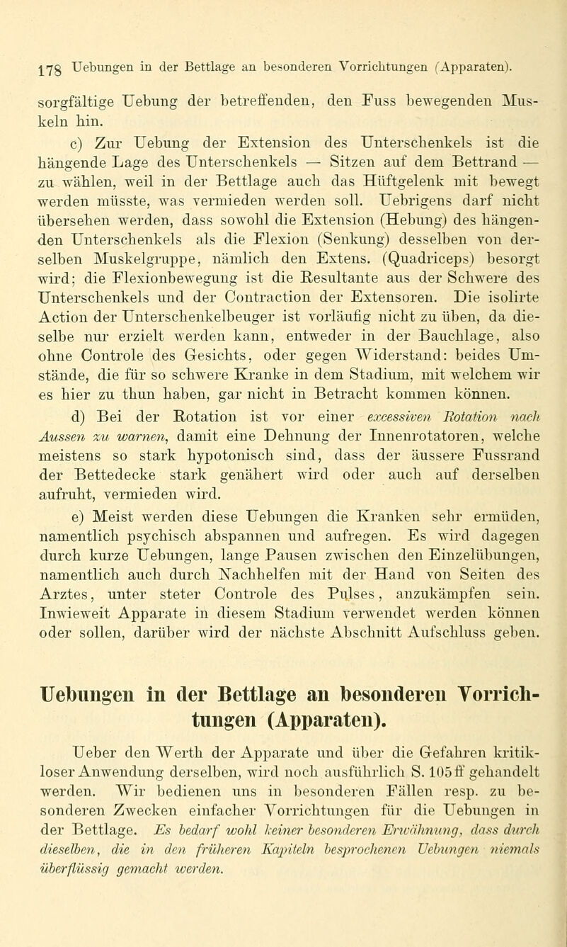 sorgfältige Uebung der betreffenden, den Fuss bewegenden Mus- keln hin. c) Zur Uebung der Extension des Unterschenkels ist die hängende Lage des Unterschenkels — Sitzen auf dem Bettrand — zu wählen, weil in der Bettlage auch das Hüftgelenk mit bewegt werden müsste, was vermieden werden soll. Uebrigens darf nicht übersehen werden, dass sowohl die Extension (Hebung) des hängen- den Unterschenkels als die Flexion (Senkung) desselben von der- selben Muskelgruppe, nämlich den Extens. (Quadriceps) besorgt wird; die Flexionbewegung ist die Resultante aus der Schwere des Unterschenkels und der Contraction der Extensoren. Die isolirte Action der Unterschenkelbeuger ist vorläufig nicht zu üben, da die- selbe nur erzielt werden kann, entweder in der Bauchlage, also ohne Controle des Gesichts, oder gegen Widerstand: beides Um- stände, die für so schwere Kranke in dem Stadium, mit welchem wir es hier zu thun haben, gar nicht in Betracht kommen können. d) Bei der Rotation ist vor einer excessiven Rotation nach Aussen zu warnen, damit eine Dehnung der Innenrotatoren, welche meistens so stark hypotonisch sind, dass der äussere Fussrand der Bettedecke stark genähert wird oder auch auf derselben aufruht, vermieden wird. e) Meist werden diese Uebungen die Kranken sehr ermüden, namentlich psychisch abspannen und aufregen. Es wird dagegen durch kurze Uebungen, lange Pausen zwischen den Einzelübungen, namentlich auch durch Nachhelfen mit der Hand von Seiten des Arztes, unter steter Controle des Pulses, anzukämpfen sein. Inwieweit Apparate in diesem Stadium verwendet werden können oder sollen, darüber wird der nächste Abschnitt Aufschluss geben. Uebungen in der Bettlage an besonderen Yorricli- tungen (Apparaten). Ueber den Werth der Apparate und über die Gefahren kritik- loser Anwendung derselben, wird noch ausführlich S. 105 ff gehandelt werden. Wir bedienen uns in besonderen Fällen resp. zu be- sonderen Zwecken einfacher Vorrichtungen für die Uebungen in der Bettlage. Es bedarf wohl deiner besonderen Envähnung, dass durch dieselben, die in den früheren Kajnteln besprochenen Uebungen niemals überflüssig gemacht werden.