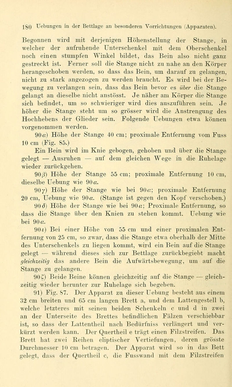 Begonnen wird mit derjenigen Höhenstellung der Stange, in welcher der aufruhende Unterschenkel mit dem Oberschenkel noch einen stumpfen Winkel bildet, das Bein also nicht ganz gestreckt ist. Ferner soll die Stange nicht zu nahe an den Körper herangeschoben werden, so dass das Bein, um darauf zu gelangen, nicht zu stark angezogen zu werden braucht. Es wird bei der Be- wegung zu verlangen sein, dass das Bein bevor es über die Stange gelangt an dieselbe nicht anstösst. Je näher am Körper die Stange sich befindet, um so schwieriger wird dies auszuführen sein. Je höher die Stange steht um so grösser wird die Anstrengung des Hochhebens der Glieder sein. Folgende Uebungen etwa können vorgenommen werden. 90a) Höhe der Stange 40 cm; proximale Entfernung vom Fuss 10 cm (Fig. 85.) Ein Bein wird im Knie gebogen, gehoben und über die Stange gelegt — Ausruhen — auf dem gleichen Wege in die Ruhelage wieder zurückgehen. 90/3) Höhe der Stange 55 cm; proximale Entfernung 10 cm, dieselbe Uebung wie 90 a. 90 y) Höhe der Stange wie bei 90«; proximale Entfernung 20 cm, Hebung wie 90 a. (Stange ist gegen den Kopf verschoben.) 90 d) Höhe der Stange wie bei 90 a; Proximale Entfernung, so dass die Stange über den Knien zu stehen kommt. Uebung wie bei 90 a. 906) Bei einer Höhe von 55 cm und einer proximalen Ent- fernung von 25 cm, so zwar, dass die Stange etwa oberhalb der Mitte des Unterschenkels zu liegen kommt, wird ein Bein auf die Stange gelegt — während dieses sich zur Bettlage zurückbegiebt macht gleichzeitig das andere Bein die Aufwärtsbewegung, um auf die Stange zu gelangen. 90 C) Beide Beine können gleichzeitig auf die Stange — gleich- zeitig wieder herunter zur Ruhelage sich begeben. 91) Fig. 87. Der Apparat zu dieser Uebung besteht aus einem 32 cm breiten und 65 cm langen Brett a, und dem Lattengestell b, welche letzteres mit seinen beiden Schenkeln c und d in zwei an der Unterseite des Brettes befindlichen Falzen verschiebbar ist, so dass der Lattentheil nach Bedürfniss verlängert und ver- kürzt werden kann. Der Quertheil e trägt einen Filzstreifen. Das Brett hat zwei Reihen eliptischer Vertiefungen, deren grösste Durchmesser 10 cm betragen. Der Apparat wird so in das Bett gelegt, dass der Quertheil c, die Fusswand mit dem Filzstreifen