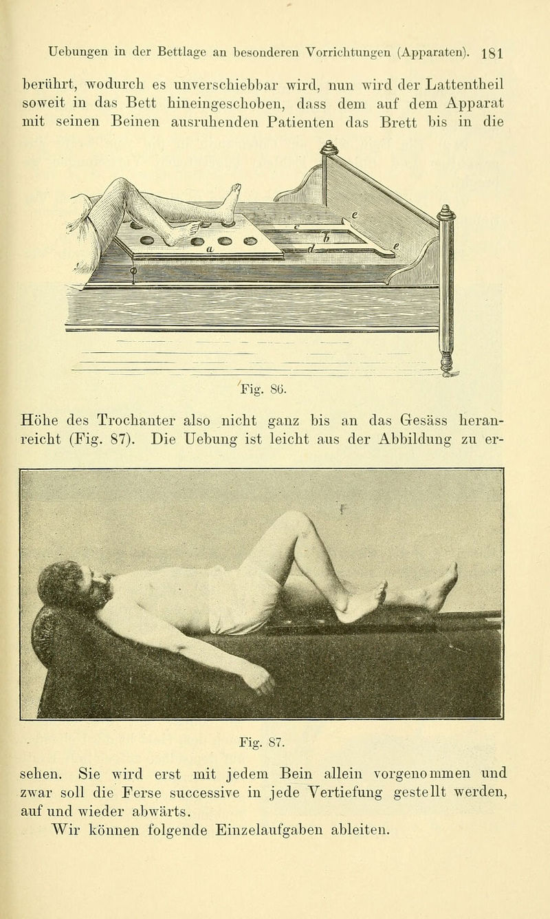 berülirt, wodurch es unverschiebbar wird, nun wird der Lattentheil soweit in das Bett hineingeschoben, dass dem auf dem Apparat mit seinen Beinen ausruhenden Patienten das Brett bis in die Fig. 86. Höhe des Trochanter also nicht ganz bis an das Gesäss heran- reicht (Fig. 87). Die Uebung ist leicht aus der Abbildung zu er- Fiff. 87. sehen. Sie wird erst mit jedem Bein allein vorgenommen und zwar soll die Ferse successive in jede Vertiefung gestellt werden, auf und wieder abwärts. Wir können folgende Einzelaufgaben ableiten.